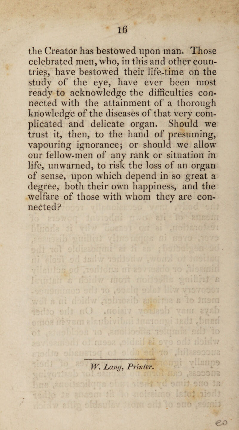 the Creator has bestowed upon man. Those celebrated men, who, in this and other coun¬ tries, have bestowed their life-time on the study of the eye, have ever been most ready to acknowledge the difficulties con¬ nected with the attainment of a thorough knowledge of the diseases of that very com¬ plicated and delicate organ. Should we trust it, then, to the hand of presuming, vapouring ignorance; or should we allow our fellow-men of any rank or situation in life, unwarned, to risk the loss of an organ of sense, upon which depend in so great a degree, both their own happiness, and the welfare of those with whom they are con¬ nected? < TV. Lang, Printer. eo