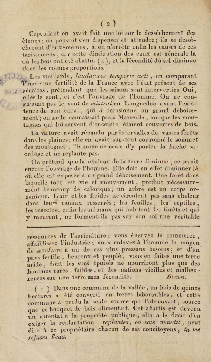 Cependant on avait fait une loi sur le dessèchement des étangs ; on pouvait s’en dispenseï et attendre; ils se dessé¬ cheront d*eux-mêmes , si on n’arrête enfin les causes de ces tarissent ens ; car cette diminution des eaux est générale là où les bois ont été abattus ( 1), et la fécondité du sol diminue dans les mêmes proportions. , ; Les vieillards , lauclatores temporis acti , en comparant Tancienne fertilité de la France avec l’état présent de ses i • récoltes , prétendent que les saisons sont interverties. Oui, elles le sont, et c’est l’ouvrage de l’homme. On ne con¬ naissait pas le vent de mistral en Languedoc avant l’exis¬ tence de son canal , qui a occasionné un grand déboise¬ ment ; on ne le connaissait pas à Marseille , lorsque les mon¬ tagnes qui lui servent d’enceinte étaient couvertes de bois. La nature avait répandu par intervalles de vastes forêts dans les plaines; elle en avait sur-tout couronné le sommet des montagnes ; l’homme ne cesse d’y porter la hache sa¬ crilège et ne replante pas. On prétend que la chaleur de la terre diminue ; ce serait encore l’ouvrage de l’homme. Elle doit en effet diminuer là où elle est exposée à un grand déboisement. Une forêt dans laquelle tout est vie et mouvement , produit nécessaire¬ ment beaucoup de calorique; un arbre est un corps or¬ ganique. L’air et les fluides 11e circulent pas sans chaleur dans leims canaux resserrés ; les feuilles, les reptiles, les insectes, enfui les animaux qui habitent les forêts et qui y meurent, ne forment-ils pas sur son sol line véritable ressources de l’agriculture ; vous énervez le commerce , affaiblissez l’industrie; vous enlevez à l’homme le moyen de satisfaire à un de scs plus pressans besoins ; et d’un pays fertile , heureux et peuplé , vous en faites une terre aride , dont les sucs épuisés ne nourriront plus que des hommes rares , faibles, et des nations vieilles et malheu¬ reuses sur une terre sans fécondité. Bexon. ( i ) Dans une commune de la vallée , un bois de quinze hectares a été converti en terres labourables, et cette commune a perdu la seule source qui l’abreuvait, source que ce bouquet de bois alimentait. Cet abattis est devenu un attentat à la propriété publique ; elle a le droit d’en exiger la replantation : replantes, ou sois maudit, peut dit e à ce propriétaire chacun de ses concitoyens, tu me refuses Veau,