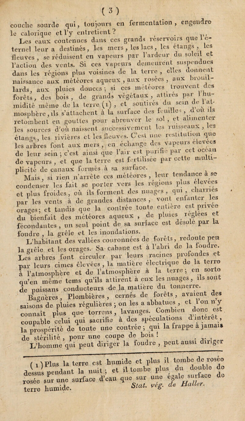 couclie sourde qui, toujours en fermentation, engendre le calorique et l’y entretient? Les eaux contenues dans ces grands réservons que In¬ ternet leur a destinés, les mers, les lacs, les étangs , Les lleuves , se réduisent en vapeurs par l’ardeur du soleil et l’action des vents. Si ces vapeurs demeurent suspendues dans les régions plus voisines de la terre , elles donnent naissance aux météores aqueux , aux lo^e^s , aux )ioui. lards, aux pluies douces-, si ces météores trouvent des forêts, des bois, de grands végétaux, attires par 1 hu¬ midité meme de la terre (i) , et soutirés du sem de 1 at¬ mosphère, ils s’attachent à la surface des feuille «, d ou ils retombent en gouttes pour abreuver le soi , et alimenter les sources d’où naissent successivement les ruisseaux , «es étangs les rivières et les lleuves. C est une restitution que les arbres font aux mers , en échange des vapeurs elevees de leur sein -, c’est ainsi que l’air est purifie par cet océan de vapeurs , et que la terre est fertilisée par cette multi¬ plicité de canaux formés à sa surface. x Mais , si rien n’arrête ces météores , leur tendance a æ condenser les fait se porter vers les régions plus elevees et plus froides, où ils forment des nuages, qui, charries par les vents à de grandes distances , vont enfanter les orages-, et tandis que la contrée toute entière est pnvee du bienfait des météores aqueux , de pluies leglees et fécondantes , un seul point de sa surface est désolé par la foudre , la grêle et les inondations. L’habitant des vallées couronnées de forets, redoute peu la grêle et les orages. Sa cabane est à l’abri de la fondre. Les arbres font circuler par leurs racines profondes et par leurs cimes élevées , la matière électrique de la terre à l’atmosphère et de l’atmosphère à la terre -, en sorte qu’en même tems qu’ils attirent à eux les nuages , ils sont de puissans conducteurs de la matière du tonnerre Bagnères , Plombières , cernés de forets , avaient des saisons de pluies régulières -, on les a abbatues , et 1 on n y connaît plus que torrens, lavauges. Combien donc est. coupable celui qui sacrifie à des spéculations d mteiet la prospérité de toute une contrée -, qui la frappe a jamais de stérilité , pour une coupe de bois ! , L’homme qui peut diriger la foudre , peut aussi diriger ( O Plus la terre est humide et plus il tombe de roseo t ^ 3 J..4- io îniit - et il tombe plus du double do dessuspendant la nuit, et n 1 , «„rf»pp de s* MT- ns z -