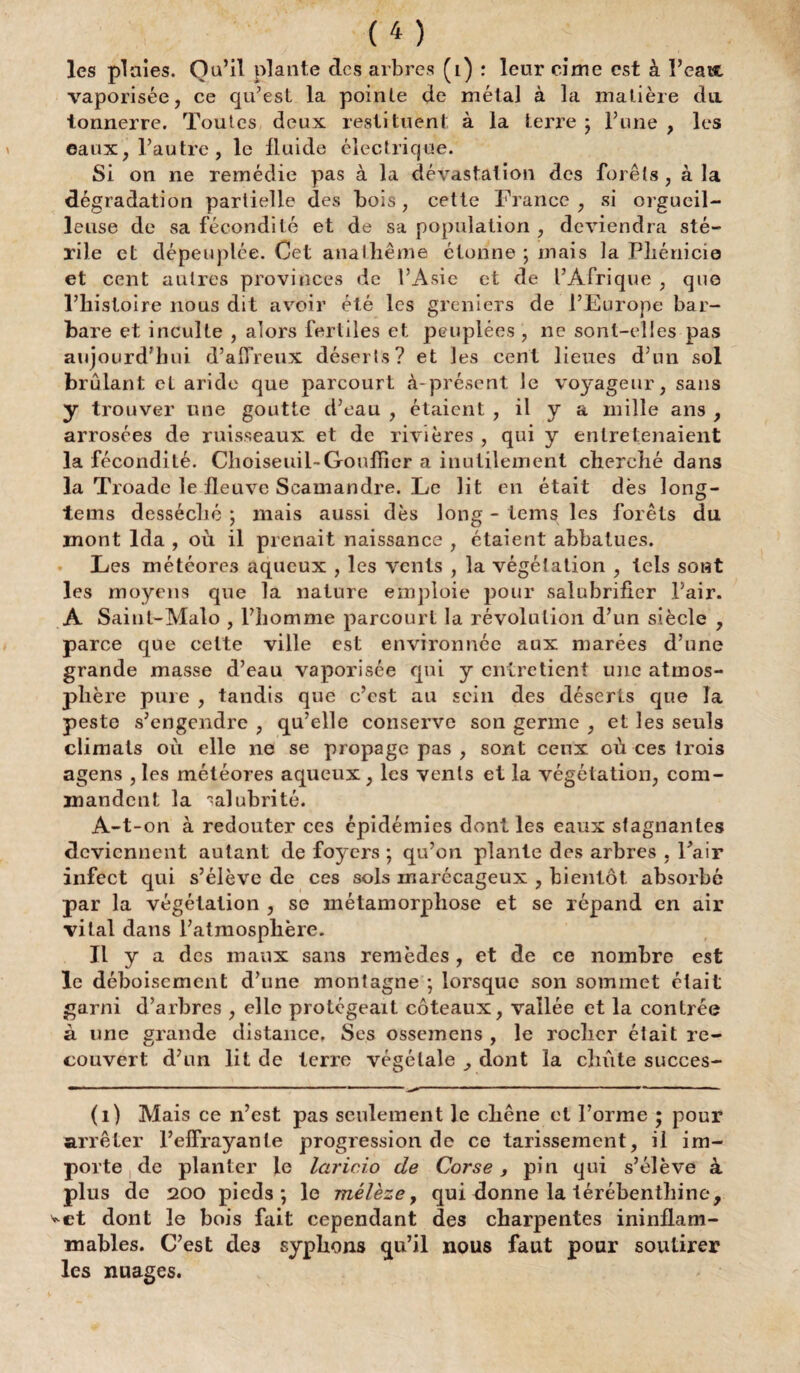 les plaies. Qu’il plante des arbres (i) : leur cime est à l’eauc, vaporisée, ce qu’est la pointe de métal à la matière da tonnerre. Toutes deux restituent à la terre ; l’une , les eaux, l’autre, le fluide électrique. Si on ne remédie pas à la dévastation des forêts , à la dégradation partielle des bois, celte France, si orgueil¬ leuse de sa fécondité et de sa population , deviendra sté¬ rile et dépeuplée. Oet anathème étonne ; mais la Phénicie et cent autres provinces de l’Asie et de l’Afrique , que l’histoire nous dit avoir été les greniers de l’Europe bar¬ bare et inculte , alors fertiles et peuplées , ne sont-elles pas aujourd’hui d’aiïreux déserts? et les cent lieues d’un sol brûlant el aride que parcourt à-présent le voyageur, sans y trouver une goutte d’eau , étaient , il y a mille ans , arrosées de ruisseaux et de rivières , qui y entretenaient la fécondité. Choiseuil-Gouffier a inutilement cherché dans la Troade le fleuve Scamandre. Le lit en était dès long- tems desséché ; mais aussi dès long - tems les forêts du mont Ida , où il prenait naissance , étaient abbalues. » Les météores aqueux , les vents , la végétation , tels sont les moyens que la nature emploie pour salubrifier l’air. A Saint-Malo , l’homme parcourt la révolution d’un siècle , parce que cette ville est environnée aux marées d’une grande masse d’eau vaporisée qui y entretient une atmos¬ phère pure , tandis que c’est au sein des déserts que la peste s’engendre , qu’elle conserve son germe , et les seuls climats où elle 11e se propage pas , sont ceux où ces trois agens , les météores aqueux, les vents et la végétation, com¬ mandent la alubrité. A-t-on à redouter ces épidémies dont les eaux stagnantes deviennent autant de foyers ; qu’on plante des arbres , l’air infect qui s’élève de ces sols marécageux , bientôt absorbé par la végétation , se métamorphose et se répand en air vital dans l’atmosphère. Il y a des maux sans remèdes , et de ce nombre est le déboisement d’une montagne ; lorsque son sommet était garni d’arbres , elle protégeait coteaux, vallée et la contrée à une grande distance. Ses ossemens , le rocher était re¬ couvert d’un lit de terre végétale dont la chute succes- (i) Mais ce n’est pas seulement le chêne et l’orme ; pour arrêter l’elfrayante progression de ce tarissement, il im¬ porte de planter le laricio de Corse, pin qui s’élève à plus de 200 pieds; le mélèze, qui donne la térébenthine, ^et dont le bois fait cependant des charpentes ininflam¬ mables. C’est des syphons qu’il nous faut pour soutirer les nuages.