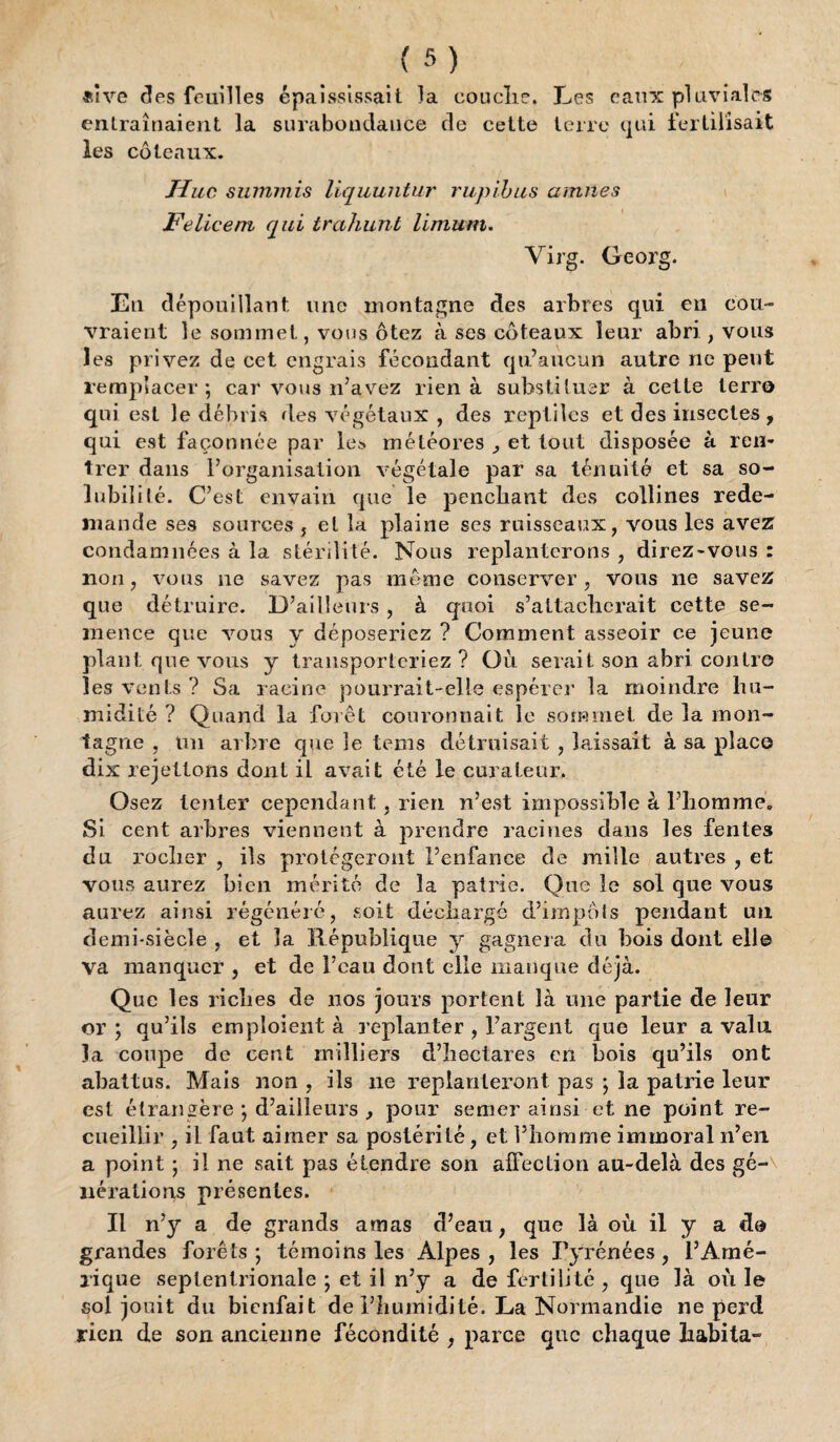 *îve des feuilles épaississait la couche. Les eaux pluviales entraînaient la surabondance de celte terre qui fertilisait les coteaux. Hue summis liquuntur rupibus amnes Felicem qui trahunt limum. Virg. Georg. Eu dépouillant une montagne des arbres qui en cou¬ vraient le sommet, vous ôtez à ses coteaux leur abri , vous les privez de cet engrais fécondant qu’aucun autre ne peut remplacer; car vous n’avez rien à substituer à cette terre qui est le débris des végétaux , des reptiles et des insectes, qui est façonnée par les météores , et tout disposée à ren¬ trer dans l’organisation végétale par sa ténuité et sa so¬ lubilité. C’est en vain que le penchant des collines rede¬ mande ses sources , et la plaine ses ruisseaux, vous les avez condamnées à la stérilité. Nous replanterons , direz-vous : non, vous ne savez pas meme conserver, vous ne savez que détruire. D’ailleurs , à quoi s’attacherait cette se¬ mence que vous y déposeriez ? Comment asseoir ce jeune plant que vous y transporteriez? Où serait son abri contre les vents ? Sa racine pourrait-elle espérer la moindre hu¬ midité ? Quand la forêt couronnait le sommet de la mon¬ tagne , un arbre que le tems détruisait , laissait à sa place dix rejetions dont il avait été le curateur. Osez tenter cependant, rien n’est impossible à l’homme. Si cent arbres viennent à prendre racines dans les fentes du rocher , ils protégeront l’enfance de mille autres , et vous aurez bien mérité de la patrie. Que le sol que vous aurez ainsi régénéré, soit déchargé d’impôts pendant un demi-siècle , et la République y gagnera du bois dont ell© va manquer , et de l’eau dont elle manque déjà. Que les riches de nos jours portent là une partie de leur or ; qu’ils emploient à replanter , l’argent que leur a vain la coupe de cent milliers d’hectares en bois qu’ils ont abattus. Mais non , ils 11e replanteront pas ; la patrie leur est étrangère ; d’ailleurs , pour semer ainsi et ne point re¬ cueillir , il faut aimer sa postérité, et l’homme immoral n’en a point ; il ne sait pas étendre son affection au-delà des gé¬ nérations présentes. Il n’y a de grands amas d’eau, que là où il y a do grandes forêts; témoins les Alpes, les Pyrénées, l’Amé- lique septentrionale ; et il n’y a de fertilité , que là où le sol jouit du bienfait de l’humidité. La Normandie ne perd rien de son ancienne fécondité , parce que chaque habita-
