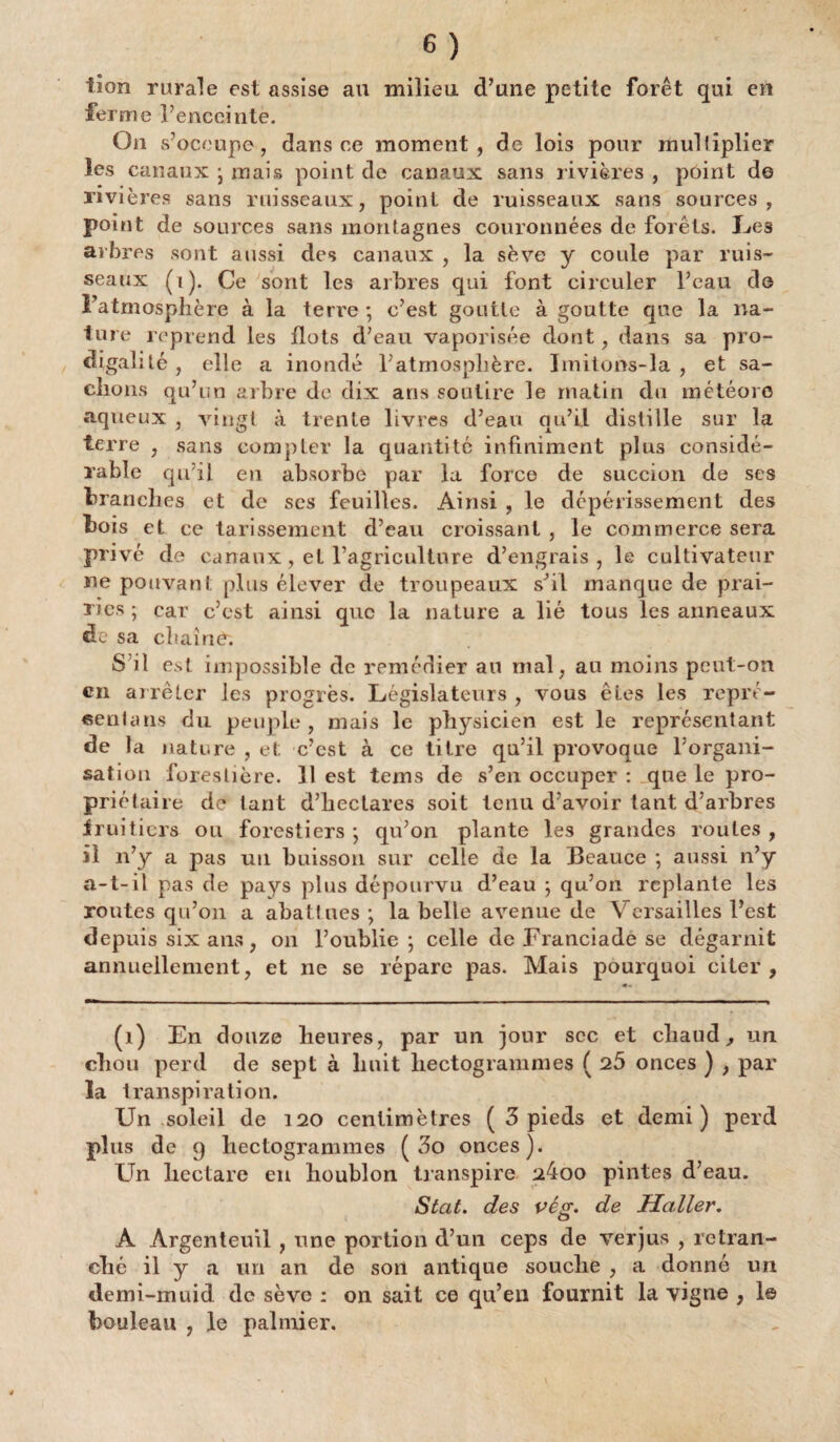 tion rurale est assise au milieu d’une petite forêt qui en ferme l’enceinte. On s’occupe, dans ce moment, de lois pour multiplier les canaux • mais point de canaux sans rivières , point de rivières sans ruisseaux, point de ruisseaux sans sources, point de sources sans montagnes couronnées de forêts. Les arbres sont aussi des canaux , la sève y coule par ruis¬ seaux (i). Ce sont les arbres qui font circuler l’eau do l’atmosphère à la terre ; c’est goutte à goutte que la na¬ ture reprend les flots d’eau vaporisée dont, dans sa pro¬ digalité, elle a inondé l’atmosphère. Imitons-la , et sa¬ chons qu’un arbre de dix ans soutire le matin du météore aqueux , vingt à trente livres d’eau qu’il distille sur la terre , sans compter la quantité infiniment plus considé¬ rable qu’il en absorbe par la force de succion de ses branches et de ses feuilles. Ainsi , le dépérissement des bois et ce tarissement d’eau croissant , le commerce sera privé de canaux, et l’agriculture d’engrais, le cultivateur ne pouvant plus élever de troupeaux s’il manque de prai¬ ries ; car c’est ainsi que la nature a lié tous les anneaux de sa chaîne; S il est impossible de remédier au mal, au moins peut-on en arrêter les progrès. Législateurs , vous êtes les repré¬ sentant du peuple, mais le physicien est le représentant de la nature , et c’est à ce titre qu’il provoque l’organi¬ sation forestière. Il est tems de s’en occuper : que le pro¬ priétaire de tant d’hectares soit tenu d’avoir tant d’arbres fruitiers ou forestiers ; qu’on plante les grandes routes , il n’y a pas un buisson sur celle de la Beauce ; aussi n’y a-t-il pas de pays plus dépourvu d’eau ; qu’on replante les routes qu’on a abattues ; la belle avenue de Versailles l’est depuis six ans, on l’oublie ; celle de Franciade se dégarnit annuellement, et ne se répare pas. Mais pourquoi citer, (i) En douze heures, par un jour soc et chaud, un chou perd de sept à huit hectogrammes ( 25 onces ) , par la transpiration. Un soleil de 120 centimètres ( 3 pieds et demi) perd plus de 9 hectogrammes ( 3o onces). Un liectare en houblon transpire 24oo pintes d’eau. Stcit. des vég. de Haller. A Argenteuil , une portion d’un ceps de verjus , retran¬ ché il y a un an de sort antique souche , a donné un demi-muid de sève : on sait ce qu’en fournit la vigne , 1© bouleau , le palmier.
