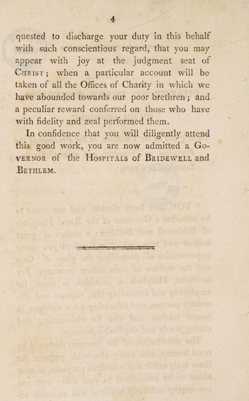 quested to discharge your duty in this behalf with such conscientious regard, that you may appear with joy at the judgment seat of Christ ; when a particular account will be¬ taken of all the Offices of Charity in which we have abounded towards our poor brethren; and a peculiar reward conferred on those who have with fidelity and zeal performed them. In confidence that you will diligently attend this good work, you are now admitted a Go¬ vernor of the Hospitals of Bridewell and Bethlem. v