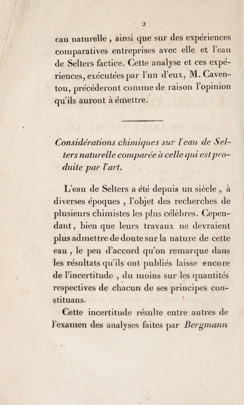 eau naturelle , ainsi que sur des expériences comparatives entreprises avec elle et l’eau de Selters factice. Cette analyse et ces expé¬ riences^ exécutées par l’un d’eux, M. Caven- tou, précéderont comme de raison Fopinion 4 quils auront à émettre. Considérations chimiques sur Teau de Sel¬ ters naturelle comparée a celle qui est pro¬ duite par Vart. L’eau de Selters a été depuis un siècle , à diverses époques , l’objet des recherches de plusieurs chimistes les plus célèbres. Cepen¬ dant , bien que leurs travaux ne devraient plus admettre de doute sur la nature de cette eau, le peu d’accord qu’on remarque dans les résultats qu’ils ont publiés laisse encore de l’incertitude , du moins sur les quantités respectives de chacun de ses principes coo- stituans. Cette incertitude résulte entre autres de l’examen des analyses faites par Bergmann