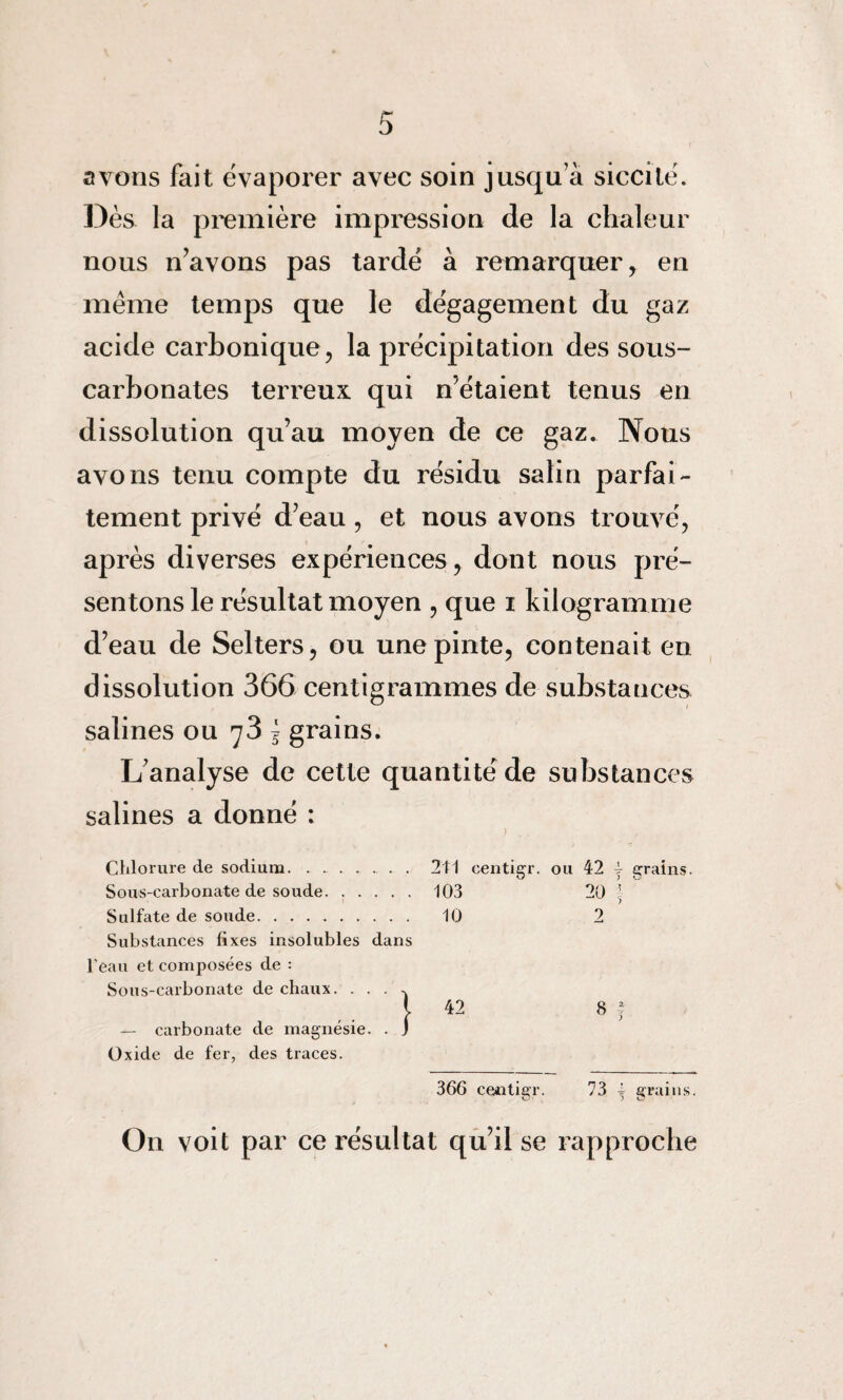 avons fait évaporer avec soin jusqu’à siccité. Dès la première impression de la chaleur nous n’avons pas tardé à remarquer, en même temps que le dégagement du gaz acide carbonique, la précipitation dessous- carbonates terreux qui n’étaient tenus en dissolution qu’au moyen de ce gaz. Nous avons tenu compte du résidu salin parfai¬ tement privé d’eau, et nous avons trouvé, après diverses expériences, dont nous pré¬ sentons le résultat moyen , que i kilogramme d’eau de Selters, ou une pinte, contenait en dissolution 366 centigrammes de substances salines ou 73 £ grains. L’analyse de cette quantité de substances salines a donné : ou 42 { grains. 20 ; 2 8 t 366 cQntigr. 73 j grains. On voit par ce résultat qu’il se rapproche Chlorure de sodium.. 241 centigr. Sous-carbonate de soude. ..... 103 Sulfate de soude. 10 Substances fixes insolubles dans l'eau et composées de : Sous-carbonate de chaux. ... -, l 42 — carbonate de magnésie. . j Oxide de fer, des traces.