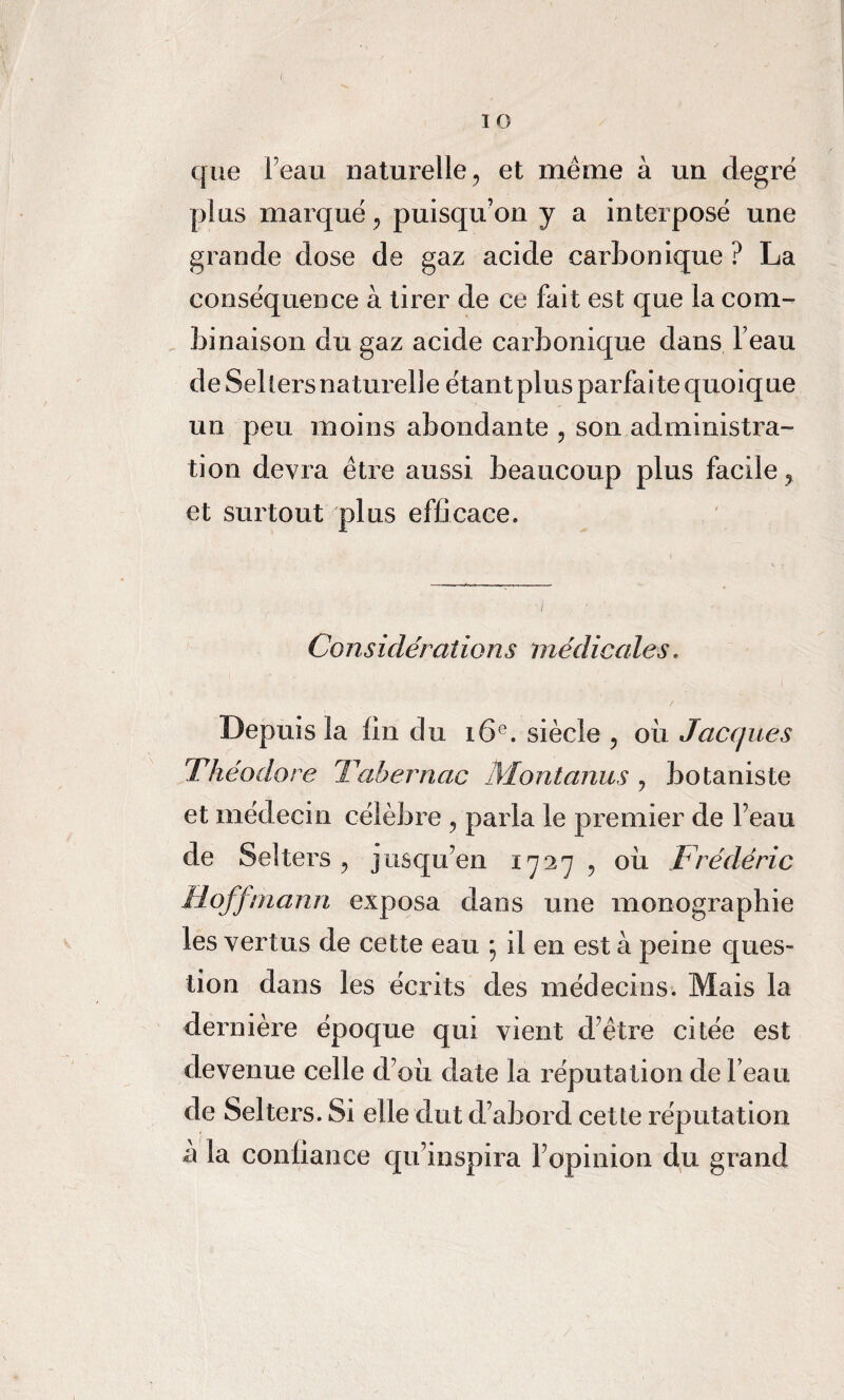 I 1 O que Feau naturelle, et même à un degré plus marqué, puisqu’on y a interposé une grande dose de gaz acide carbonique ? La conséquence à tirer de ce fait est que la com¬ binaison du gaz acide carbonique dans Feau de Selters naturelle étant plus parfaite quoique un peu moins abondante , son administra¬ tion devra être aussi beaucoup plus facile, et surtout plus efficace. Considérations médicales. Depuis la fin du 16e. siècle , où Jacques Théodore Tahernac IVIontanus , botaniste et médecin célèbre , parla le premier de Feau de Sellers, jusqu’en 1727 , où Frédéric Hoffmann exposa dans une monographie les vertus de cette eau ; il en est à peine ques¬ tion dans les écrits des médecins. Mais la dernière époque qui vient d’être citée est devenue celle d’où date la réputation de Feau de Selters. Si elle dut d’abord cette réputation à la conliance qu’inspira l’opinion du grand