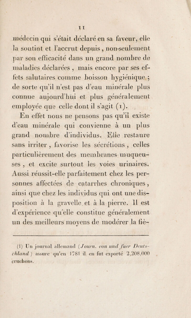 médecin qui s’était déclaré en sa faveur, elle la soutint et l’accrut depuis, non-seulement par son efficacité dans un grand nombre de maladies déclarées , mais encore par ses ef¬ fets salutaires comme boisson hygiénique ; de sorte qu’il n’est pas d’eau minérale plus connue aujourd’hui et plus généralement employée que celle dont il s’agit (i). En effet nous ne pensons pas qu’il existe d’eau minérale qui convienne à un plus grand nombre d’individus. Elle restaure sans irriter , favorise les sécrétions , celles particulièrement des membranes muqueu¬ ses , et excite surtout les voies urinaires. Aussi réussit-elle parfaitement chez les per¬ sonnes affectées de catarrhes chroniques, ainsi que chez les individus qui ont une dis- * position à la gravelle et à la pierre, il est d’expérience quelle constitue généralement un des meilleurs moyens de modérer la fié— (1) Un journal allemand ( Journ. von und fuer Deuts- çhland ) assure qu’en 1781 il en fut exporté 2,208,000 cruchons.