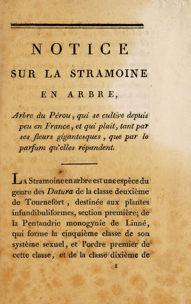 ïwBrarênwMaam NOTICE SUR LA STRAMOINE EN ARBRE, Arbre du Pérou > qui se cultive depuis peu en France, et qui plaît, tant pat ses fleurs gigantesques , que par le parfum qiéelles répandent 1 j a Stramoine en arbre est une espèce du genre des Daiura de la classe deuxième de Tournefort , destinée aux plantes infundibuliformesj section première; de la Fentandrie monogynie de Linné qui forme la cinquième classe de son système sexuel > et Tordre premier de cette classe/ et de la classe dixième de i