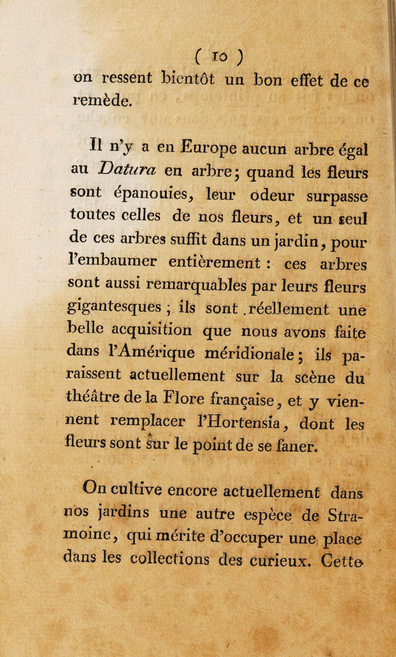 on ressent bientôt un bon effet de ce remède. Il n’y a en Europe aucun arbre égal au Datura en arbre ; quand les fleurs sont épanouiesj leur odeur surpasse toutes celles de nos fleurs, et un seul de ces arbres suffit dans un jardin, pour 1 embaumer entièrement i ces arbres sont aussi remarquables par leurs fleurs gigantesques; ils sont .réellement une belle acquisition que nous avons faite dans l’Amérique méridionale; ils pa¬ raissent actuellement sur la scène du théâtre delà Flore française, et y vien¬ nent remplacer THortensia, dont les fleurs sont sur le point de se faner. 4 On cultive encore actuellement dans nos jardins une autre espèce de Stra- moine, qui mérite d’occuper une place dans les collections des curieux, Getto