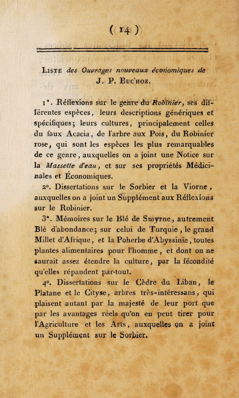 ( *4 ) Liste des Ouvrages nouveaux économiques de J. P. Buc’hoz. i®. Réflexions sur le genre dû'ÉoffiMfér, ses dif¬ férentes espèces, leurs descriptions génériques et Spécifiques; leurs cultures, principalement celles du faux Acacia, de l’arbre aux Pois, du Robinier rose, qui sont les espèces les plus remarquables de ce genre, auxquelles on a joint une Notice sur la Massette d'eau, et sur ses propriétés Médici¬ nales et Economiques. 2.°. Dissertations sur le Sorbier et la Viorne , auxquelles on a joint un Supplément aux Réflexions sur le Robinier. 3®. Mémoires sur le Blé de Smyrne, autrement Blé d’abondance; sur celui de Turquie , le grand Millet d’Afrique, et la Poherbe d’Abyssinie, toutes plantes alimentaires pour l’homme , et dont on né saurait assez étendre la culture, par la fécondité qu’elles répandent par-tout. q°. Dissertations sur le Cèdre du Liban, lé Platane et le Cityse, arbres très-intéressans, qui plaisent autant par la majesté de leur port que par les avantages réels qu’on en peut tirer pour l’Agriculture et les Arts, auxquelles Qn a joint un Supplément sur le Sorbier*