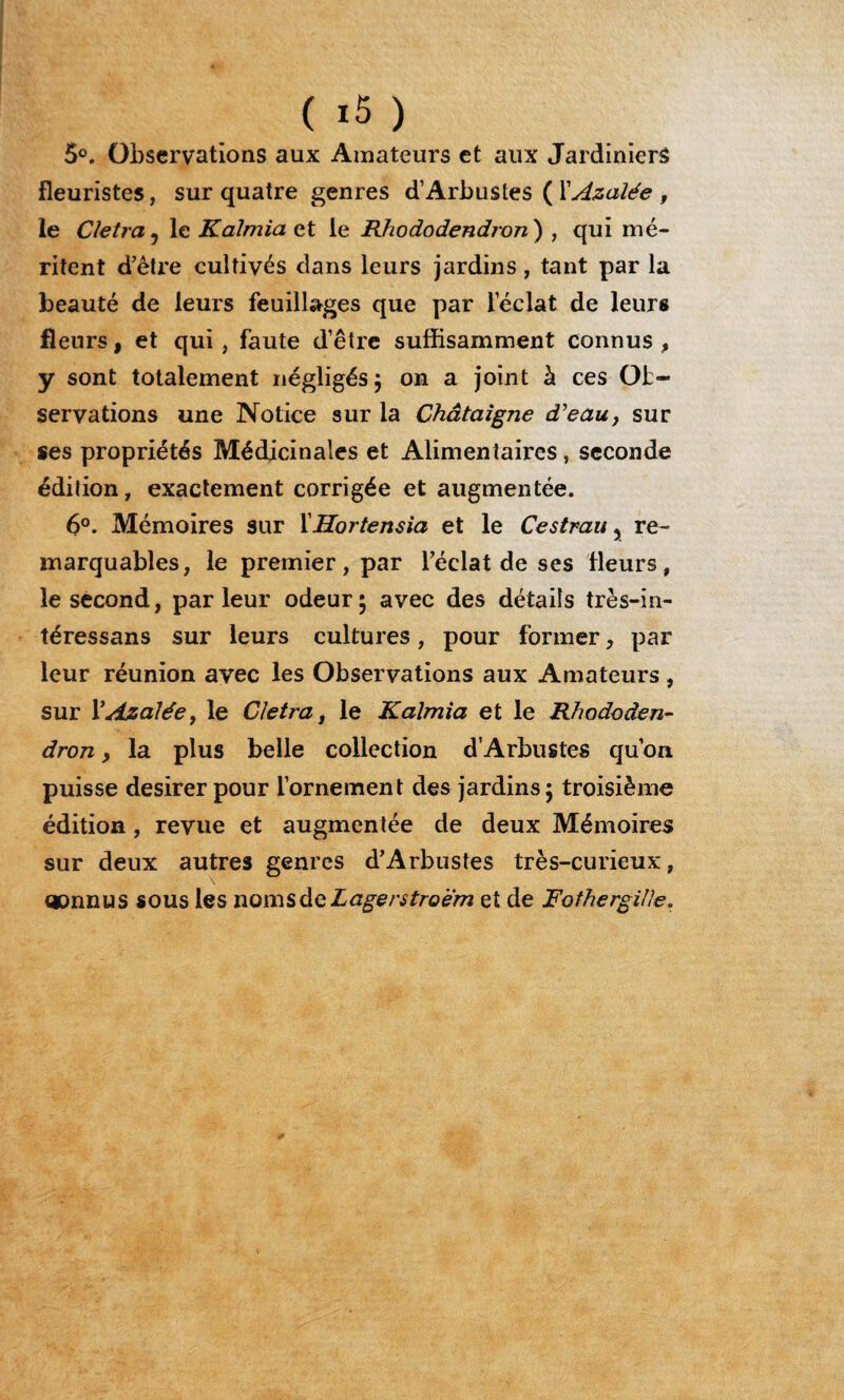5°. Observations aux Amateurs et aux Jardiniers fleuristes, sur quatre genres d’Arbustes ( XAzalée , le Cletra 5 le Kaîmia et le Rhododendron) , qui mé¬ ritent d’être cultivés dans leurs jardins, tant par la beauté de leurs feuillages que par leclat de leurs fleurs, et qui, faute d’être suffisamment connus , y sont totalement négligés ; on a joint à ces Ob¬ servations une Notice sur la Châtaigne d’eau, sur ses propriétés Médicinales et Alimentaires, seconde édition, exactement corrigée et augmentée. 6°. Mémoires sur XHortensia et le Cestrau y re¬ marquables, le premier, par l’éclat de ses fleurs, le second, parleur odeur; avec des détails très-in- téressans sur leurs cultures, pour former, par leur réunion avec les Observations aux Amateurs, sur P Azalée, le Cletra, le Kaîmia et le Rhododen¬ dron , la plus belle collection d’Arbustes qu’on puisse desirer pour l’ornement des jardins; troisième édition , revue et augmentée de deux Mémoires sur deux autres genres d’Arbustes très-curieux, connus sous les noms de Lagentroem et de Fothergille.