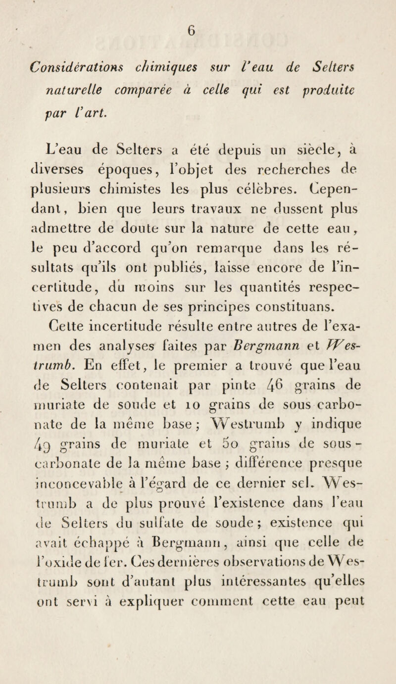 Considérations chimiques sur l’eau de Selters naturelle comparée à celle qui est produite par l’art. L’eau de Selters a été depuis un siècle, à diverses époques, l’objet des recherches de plusieurs chimistes les plus célèbres. Cepen¬ dant, bien que leurs travaux ne dussent plus admettre de doute sur la nature de cette eau, le peu d’accord qu’on remarque dans les ré¬ sultats qu’ils ont publiés, laisse encore de l’in- cerlitude, du moins sur les quantités respec¬ tives de chacun de ses principes constituans. Celte incertitude résulte entre autres de l’exa¬ men des analyses faites par Bergmann et hVes- trumb. En effet, le premier a trouvé que l’eau de Selters contenait par pinte 4^ grains de muriate de soude et lo grains de sous carbo¬ nate de la même base; Weslrumb y indique 4q grains de muriate et 5o grains de sous- carbonate de la même base ; différence presque inconcevable à l’égard de ce dernier sel. Wes- tnimb a Je plus prouvé l’existence dans l’eau de Selters du sulfate de soude; existence qui avait échappé à Bergmann, ainsi que celle de l’oxide de fer. Ces dernières observations de W es- trumb sont d’autant plus intéressantes qu’elles ont servi à expli(juer comment cette eau peut