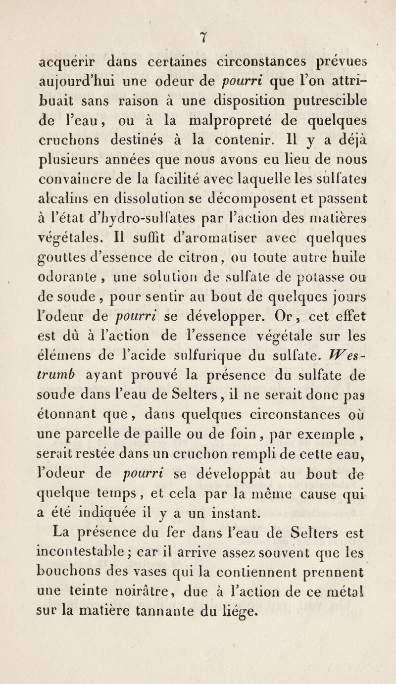 acquérir dans certaines circonstances prévues aujourd’hui une odeur de pourri que l’on attri¬ buait sans raison à une disposition putrescible de l’eau, ou à la malpropreté de quelques cruchons destinés à la contenir. 11 y a déjà plusieurs années que nous avons eu lieu de nous convaincre de la facilité avec laquelle les sulfates alcalins en dissolution se décomposent et passent à l’état d’iijdro-sulfales par l’action des matières végétales. Il suffit d’aromatiser avec quelques gouttes d’essence de citron, ou toute autre huile odorante , une solution de sulfate de potasse ou de soude , pour sentir au bout de quelques jours Todeur de pourri se développer. Or, cet effet est dû à l’action de l’essence végétale sur les élémens de l’acide sulfurique du sulfate. Wes- trumb ayant prouvé la présence du sulfate de soude dans l’eau de Selters, il ne serait donc pas étonnant que , dans quelques circonstances où une parcelle de paille ou de foin, par exemple , serait restée dans un cruchon rempli de cette eau, l’odeur de pourri se développât au bout de quelque temps, et cela par la même cause qui a été indiquée il j a un instant. La présence du fer dans l’eau de Selters est incontestable; car il arrive assez souvent que les bouchons des vases qui la contiennent prennent une teinte noirâtre, due à l’action de ce métal sur la matière tannante du liège.