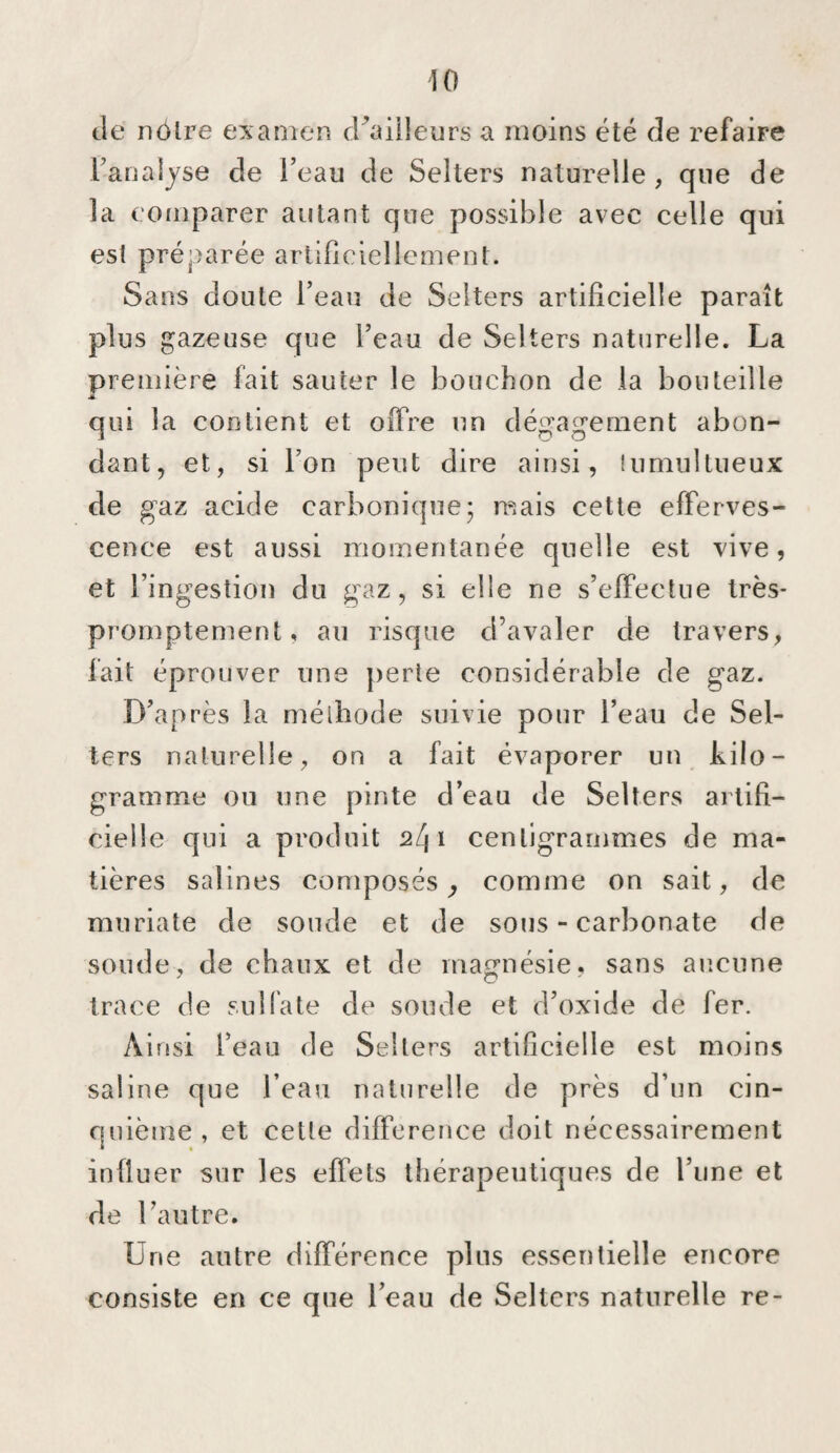 de nôtre examen d^aiileurs a moins été de refaire Fanaîjse de l’eau de Selters naturelle, que de la comparer autant que possible avec celle qui est préparée artificiellement. Sans doute l’eau de Selters artificielle paraît plus gazeuse que l’eau de Selters naturelle. La première fait sauter le bouchon de la bouteille * qui la contient et offre un dég'agement abon¬ dant, et, si l’on peut dire ainsi, lumultueux de gaz acide carbonique; mais celte efferves¬ cence est aussi momentanée quelle est vive, et l’ingestion du gaz, si elle ne s’effectue très- pron)ptement, au risque d’avaler de travers, fait éprouver une perte considérable de gaz. D’après la méthode suivie pour l’eau de Sel¬ ters naturelle, on a fait évaporer un kilo¬ gramme ou une pinte d’eau de Selters artifi¬ cielle qui a produit 241 centigrammes de ma¬ tières salines composés^ comme on sait, de muriate de soude et de sous - carbonate de soude, de chaux et de ma£rnésie, sans aucune trace de sulfate de soude et d’oxide de fer. Ainsi l’eau de Selters artificielle est moins saline que l’eau naturelle de près d’un cin¬ quième, et cette différence doit nécessairement influer sur les effets thérapeutiques de l’une et de l’autre. Une autre différence pins essentielle encore consiste en ce que l’eau de Selters naturelle re-