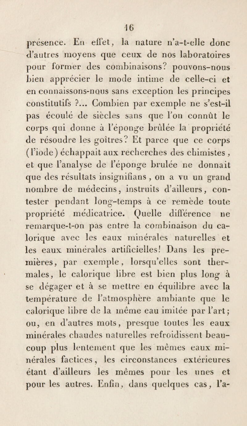 IG présence. En effet, la nature n’a-t-elle donc d’autres moyens que ceux de nos laboratoires pour former des combinaisons? pouvons-nous bien apprécier le mode intime de celle-ci et en connaissons-nous sans exception les principes constitutifs ?... Combien par exemple ne s’est-il pas écoulé de siècles sans que l’on connût le corps qui donne à l’éponge brûlée la propriété de résoudre les goitres? Et parce que ce corps ( l’iode ) échappait aux recherches des chimistes , et que l’analyse de l’éponge brûlée ne donnait que des résultats insignifians , on a vu un grand nombre de médecins, instruits d’ailleurs, con¬ tester pendant long-temps à ce remède toute propriété médicatrice. Quelle différence ne remarque-t-on pas entre la combinaison du ca¬ lorique avec les eaux minérales naturelles et les eaux minérales artificielles! Dans les pre¬ mières, par exemple, lorsqu’elles sont ther¬ males, le calorique libre est bien plus long à se dégager et à se mettre en équilibre avec la température de l’atmosphère ambiante que le calorique libre de la même eau imitée par l’art ; ou, en d’autres mots, presque toutes les eaux minérales chaudes naturelles refroidissent beau- « coup plus lentement que les mêmes eaux mi¬ nérales factices, les circonstances extérieures étant d’ailleurs les mêmes pour les unes et pour les autres. Enfin, dans quelques cas, l’a-