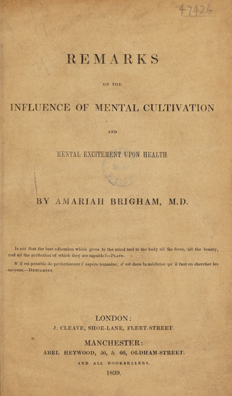 R E M A R K S ON THE INFLUENCE OF MENTAL CULTIVATION AND MENTAL EXCITEMENT UPON HEALTH. BY AMARIAH BRIGHAM, M.D. Is not that the best education which gives to the mind and to the body all the force, all the beauty, and all the perfection of which they are capable?—Plato. S’ il est possible de perfectionner 1’ espece humaine, c' esfc dans la medicine qu’ il faut en chercher les •moyens,—Descartes. LONDON: J. CLEAVE, SHOE-LANE, FLEET-STREET. MANCHESTER: ABEL HEYWOOD, 56, & 60, OLDHAM-STREET. AND ALL BOOKSELLERS. 1839.