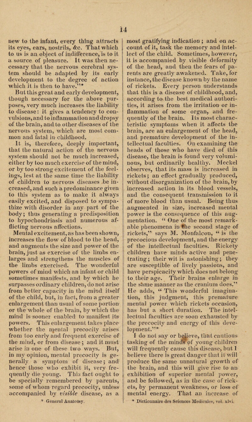 new to the infant, every thing attracts its eyes, ears, nostrils, dec. That which to ns is an object of indifference, is to it a source of pleasure. It was then ne¬ cessary that the nervous cerebral sys¬ tem should be adapted by its early development to the degree of action which it is then to have.”* But this great and early development, though necessary for the above pur¬ poses, very much increases the liability to disease: it gives a tendency to con¬ vulsions, and to inflammation and dropsy of the brain, and to other diseases of the nervous system, which are most com¬ mon and fatal in childhood. It is, therefore, deeply important, that the natural action of the nervous system should not be much increased, either by too much exercise of the mind, or by too strong excitement of the feel¬ ings, lest at the same time the liability of children to nervous diseases be in¬ creased, and such a predominance given to this system as to make it always easily excited, and disposed to sympa¬ thize with disorder in any part of the body; thus generating a predisposition to hypochondriasis and numerous af¬ flicting nervous affections. Mental excitement, as has been shown, increases the flow of blood to the head, and augments the size and powder of the brain, just as exercise of the limbs en¬ larges and strengthens the muscles of the limbs exercised. The wonderful powers of mind which an infant or child sometimes manifests, and by which he surpasses ordinary children, do not arise from better capacity in the mind itself of the child, but, in fact, from a greater enlargement than usual of some portion or the whole of the brain, by which the mind is sooner enabled to manifest its powers. This enlargement takes place whether the mental precocity arises from too early and frequent exercise of the mind, or from disease ; and it must arise in one of these two ways. But, in my opinion, mental precocity is ge¬ nerally a symptom of disease; and hence those who exhibit it, very fre¬ quently die young. This fact ought to be specially remembered by parents, some of whom regard precocity, unless accompanied by visible disease, as a * General Anatomy. most gratifying indication ; and on ac¬ count of it, task the memory and intel¬ lect of the child. Sometimes, however, it is accompanied by visible deformity of the head, and then the fears of pa¬ rents are greatly awakened. Take, for instance, the disease knovrn by the name of rickets. Every person understands that this is a disease of childhood, and, according to the best medical authori¬ ties, it arises from the irritation or in¬ flammation of some organ, and fre¬ quently of the brain. Its most charac¬ teristic symptoms when it affects the brain, are an enlargement of the head, and premature development of the in¬ tellectual faculties. On examining the heads of those who have died of this disease, the brain is found very volumi¬ nous, but ordinarily healthy. Meckel observes, that its mass is increased in rickets; an effect gradually produced, without disorganization of the brain, by increased action in its blood vessels, and the consequent transmission to it of more blood than usual. Being thus augmented in size, increased mental power is the consequence of this aug¬ mentation. u One of the most remark¬ able phenomena in the second stage of rickets,” says M. Monfalcon, “ is the precocious development, and the energy of the intellectual faculties. Rickety children have minds active and pene¬ trating ; their wit is astonishing; they are susceptible of lively passions, and have perspicacity which does not belong to their age. Their brains enlarge in the shme manner as the cranium does.” He adds, u This wonderful imagina¬ tion, this judgment, this premature mental power which rickets occasion, has but a short duration. The intel¬ lectual faculties are soon exhausted by the precocity and energy of this deve¬ lopment.”* I do not say or believe, that cautious tasking of the minds of young children will frequently cause this disease, but I believe there is great danger that it wall produce the same unnatural growth of the brain, and this will give rise to an exhibition of superior mental power, and be followed, as in the case of rick¬ ets, by permanent weakness, or loss of mental energy. That an increase of * Dictionnaire cles Sciences Medic ales, vol. xlvi.