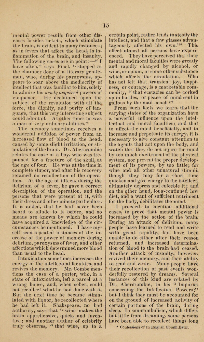 menial power results from other dis¬ eases besides rickets, which stimulate the brain, is evident in many instances; as in fevers that affect the head, in in¬ flammation of the brain, and insanity. The following cases are in point:—“ I have often,” says Pinel, u stopped at the chamber door of a literary gentle¬ man, wTho, during his paroxysms, ap¬ pears to soar above the mediocrity of intellect that w:as familiar to him, solely to admire his newly acquired powers of eloquence. He declaimed upon the subject of the revolution with all the. force, the dignity, and purity of lan¬ guage, that this very interesting subject could admit of. At other times he was a man of very ordinary abilities.” The memory sometimes receives a wTonderful addition of power from an increased flow of blood to the head, caused by some slight irritation, or sti¬ mulation of the brain. Dr. Abercrombie relates the case of a boy, who was tre¬ panned for a fracture of the skull, at the age of four. He was at the time in complete stupor, and after his recovery retained no recollection of the opera¬ tion. At the age of fifteen, during the delirium of a fever, he gave a correct description of the operation, and the persons that wTere present at it, with their dress and other minute particulars. It is added, that he had never been heard to allude to it before, and no means are known by which he could have acquired a knowledge of the cir¬ cumstances he mentioned. I have my¬ self seen repeated instances of the in¬ crease of the power of memory during delirium, paroxysms of fever, and other affections which determined more blood than usual to the head. Intoxication sometimes increases the energy of the intellectual faculties, and revives the memory. Mr. Combe men¬ tions the case of a porter, who, in a state of intoxication, left a parcel at a wrong house, and, when sober, could not recollect what he had done with it. But the next time he became stimu¬ lated writh liquor, he recollected where he had left it. Shakspeare, no bad authority, says that “ wine makes the brain apprehensive, quick, and inven¬ tive; and another author of. celebrity truly observes, “ that wine, up to a certain point, rather tends to steady the intellect, and that a few glasses advan¬ tageously affected his owm.”* This effect almost all persons have experi¬ enced. They have perceived that their mental and moral faculties wrere greatly and rapidly changed by alcohol, or wine, or opium, or some other substance which affects the circulation. Who has not felt that transient joy, happi¬ ness, or courage, is a marketable com¬ modity, “ that ecstacies can be corked up in bottles, or peace of mind sent in gallons by the mail coach?” From such facts we learn, that the varying states of the organization have a powerful influence upon the intel¬ lectual and moral faculties; and that to affect the mind beneficially, and to increase and perpetuate its energy, it is necessary to give constant attention to the agents that act upon the body, and watch that they do not injure the mind by too much excitement of the physical system, nor prevent the proper develop¬ ment of its powers, by too little; for wine and all other unnatural stimuli, though they may for a short time quicken and give energy to the intellect, ultimately depress and enfeeble it; and on the other hand, long-continued low diet, and a want of sufficient nutriment for the body, debilitates the mind. I proceed to mention additional cases, to prove that mental power is increased by the action of the brain. During an attack of delirium, many people have learned to read and write with great rapidity, but have been unable to do either after their reason returned, and increased determina¬ tion of blood to the brain had ceased. Another attack of insanity, however, revived their memory, and their ability to read and write. Many people have ' their recollection of past events won¬ derfully restored by dreams. Several instances of this kind are related by Dr. Abercrombie, in his “ Inquiries concerning the Intellectual Powers;” but I think they must be accounted for on the ground of increased activity of certain portions of the brain, during sleep. In somnambulism, which differs but little from dreaming, some persons have been able to recollect things long * Confessions of an English Opium Eater.