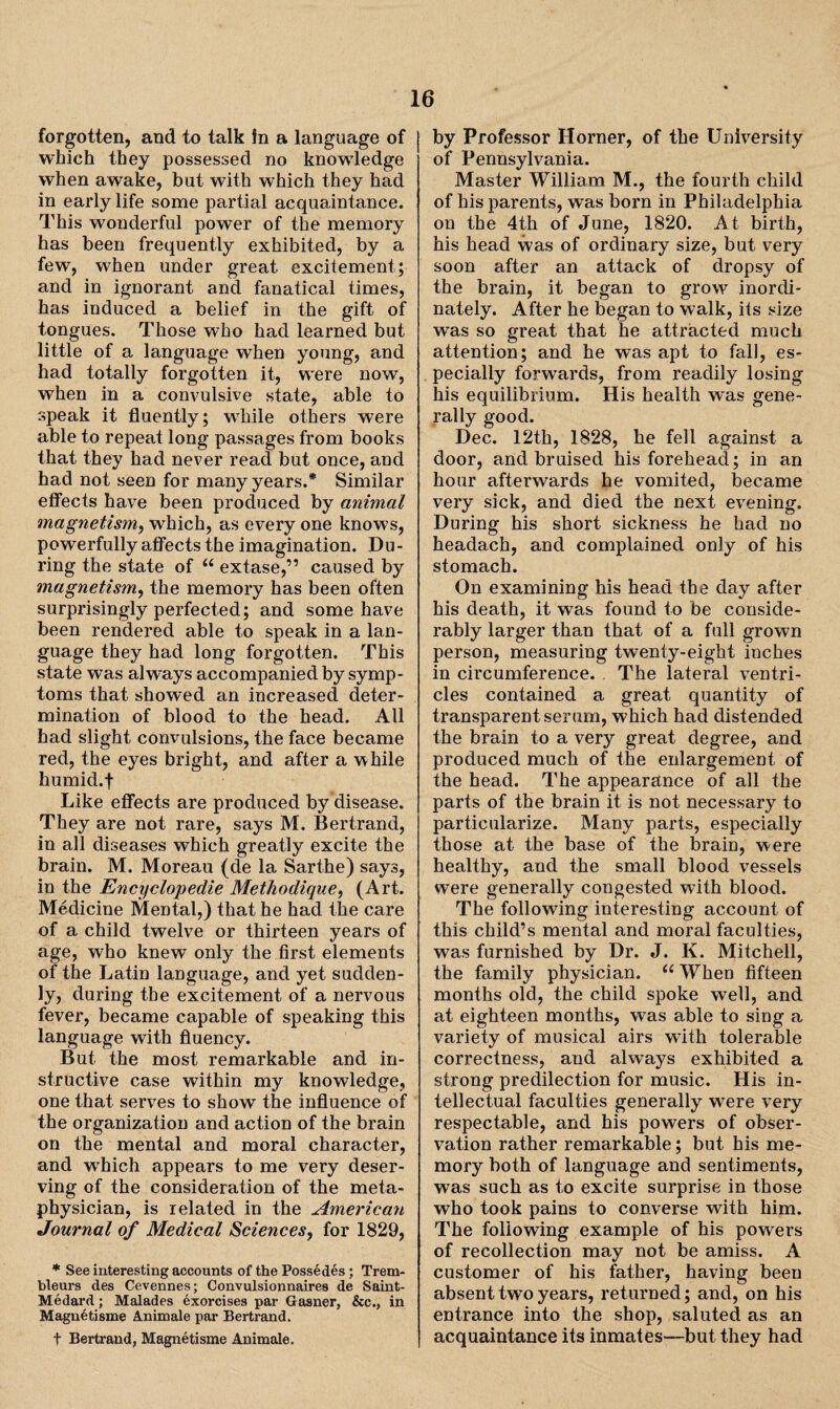 forgotten, and to talk In a language of which they possessed no knowledge when awake, but with which they had in early life some partial acquaintance. This wonderful power of the memory has been frequently exhibited, by a few, when under great excitement; and in ignorant and fanatical times, has induced a belief in the gift of tongues. Those who had learned but little of a language when young, and had totally forgotten it, were now, when in a convulsive state, able to speak it fluently; while others were able to repeat long passages from books that they had never read but once, and had not seen for many years.* Similar effects have been produced by animal magnetism, which, as every one knows, powerfully affects the imagination. Du¬ ring the state of “ extase,” caused by magnetism, the memory has been often surprisingly perfected; and some have been rendered able to speak in a lan¬ guage they had long forgotten. This state was always accompanied by symp¬ toms that showed an increased deter¬ mination of blood to the head. All had slight convulsions, the face became red, the eyes bright, and after a while humid.f Like effects are produced by disease. They are not rare, says M. Bertrand, in all diseases which greatly excite the brain. M. Moreau (de la Sarthe) says, in the Encyclopedic Methodique, (Art. Medicine Mental,) that he had the care of a child twelve or thirteen years of age, who knew only the first elements of the Latin language, and yet sudden¬ ly, during the excitement of a nervous fever, became capable of speaking this language with fluency. But. the most remarkable and in¬ structive case within my knowledge, one that serves to show the influence of the organization and action of the brain on the mental and moral character, and wThich appears to me very deser¬ ving of the consideration of the meta¬ physician, is related in the American Journal of Medical Sciences, for 1829, * See interesting accounts of the Possedes; Trem- bleurs des Cevennes; Convulsionnaires de Saint- Medard; Malades exorcises par Gasner, &c., in Magnetisme Animate par Bertrand. f Bertrand, Magnetisme Animale. by Professor Horner, of the University of Pennsylvania. Master William M., the fourth child of his parents, was born in Philadelphia on the 4th of June, 1820. At birth, his head was of ordinary size, but very soon after an attack of dropsy of the brain, it began to grow inordi¬ nately. After he began to walk, its size was so great that he attracted much attention; and he was apt to fall, es¬ pecially forwards, from readily losing his equilibrium. His health was gene¬ rally good. Dec. 12th, 1828, he fell against a door, and bruised his forehead.; in an hour afterwards he vomited, became very sick, and died the next evening. During his short sickness he had no headach, and complained only of his stomach. On examining his head the day after his death, it was found to be conside¬ rably larger than that of a full grown person, measuring twenty-eight inches in circumference. . The lateral ventri¬ cles contained a great quantity of transparent serum, which had distended the brain to a very great degree, and produced much of the enlargement of the head. The appearance of all the parts of the brain it. is not necessary to particularize. Many parts, especially those at the base of the brain, were healthy, and the small blood vessels were generally congested with blood. The following interesting account of this child’s mental and moral faculties, was furnished by Dr. J. K. Mitchell, the family physician. 6( When fifteen months old, the child spoke well, and at eighteen months, was able to sing a variety of musical airs with tolerable correctness, and always exhibited a strong predilection for music. His in¬ tellectual faculties generally were very respectable, and his powers of obser¬ vation rather remarkable; but his me¬ mory both of language and sentiments, was such as to excite surprise in those who took pains to converse with him. The following example of his powers of recollection may not be amiss. A customer of his father, having been absent two years, returned; and, on his entrance into the shop, saluted as an acquaintance its inmates—but they had