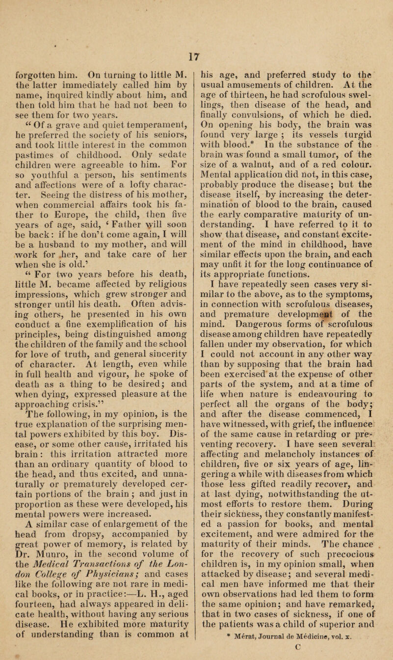 forgotten him. On turning to little M. the latter immediately called him by name, inquired kindly about him, and then told him that he had not been to see them for two years. 66 Of a grave and quiet temperament, he preferred the society of his seniors, and took little interest in the common pastimes of childhood. Only sedate children were agreeable to him. For so youthful a person, his sentiments and affections were of a lofty charac¬ ter. Seeing the distress of his mother, when commercial affairs took his fa¬ ther to Europe, the child, then five years of age, said, ‘Father \yill soon be back: if he don’t come again, I will be a husband to my mother, and will work for her, and take care of her when she is old.’ “ For two years before his death, little M. became affected by religious impressions, which grew stronger and stronger until his death. Often advis¬ ing others, he presented in his own conduct a fine exemplification of his principles, being distinguished among the children of the family and the school for love of truth, and general sincerity of character. At length, even while in full health and vigour, he spoke of death as a thing to be desired; and when dying, expressed pleasure at the approaching crisis.” The following, in my opinion, is the true explanation of the surprising men¬ tal powers exhibited by this boy. Dis¬ ease, or some other cause, irritated his brain: this irritation attracted more than an ordinary quantity of blood to the head, and thus excited, and unna¬ turally or prematurely developed cer¬ tain portions of the brain ; and just in proportion as these were developed, his mental powers were increased. A similar case of enlargement of the head from dropsy, accompanied by great power of memory, is related by Dr. Munro, in the second volume of the Medical Transactions of the Lon¬ don College of Physicians; and cases like the following are not rare in medi¬ cal books, or in practice:—L. H., aged fourteen, had always appeared in deli¬ cate health, without having any serious disease. He exhibited more maturity of understanding than is common at his age, and preferred study to the usual amusements of children. At the age of thirteen, he had scrofulous swel¬ lings, then disease of the head, and finally convulsions, of which he died. On opening his body, the brain was found very large ; its vessels turgid with blood.* In the substance of the brain was found a small tumor, of the size of a walnut, and of a red colour. Mental application did not, in this case, probably produce the disease; but the disease itself, by increasing the deter¬ mination of blood to the brain, caused the early comparative maturity of un¬ derstanding. I have referred to it to show that disease, and constant excite¬ ment of the mind in childhood, have similar effects upon the brain, and each may unfit it for the long continuance of its appropriate functions. I have repeatedly seen cases very si¬ milar to the above, as to the symptoms, in connection with scrofulous diseases, and premature development of the mind. Dangerous forms of scrofulous disease among children have repeatedly fallen under my observation, for which I could not account in any other way than by supposing that the brain had been exercised at the expense of other parts of the system, and at a time of life when nature is endeavouring to perfect all the organs of the body; and after the disease commenced, I have witnessed, with grief, the influence of the same cause in retarding or pre¬ venting recovery. I have seen several affecting and melancholy instances of children, five or six years of age, lin¬ gering a while with diseases from which those less gifted readily recover, and at last dying, notwithstanding the ut¬ most efforts to restore them. During their sickness, they constantly manifest¬ ed a passion for books, and mental excitement, and were admired for the maturity of their minds. The chance for the recovery of such precocious children is, in my opinion small, when attacked by disease; and several medi¬ cal men have informed me that their own observations had led them to form the same opinion; and have remarked, that in two cases of sickness, if one of the patients was a child of superior and * Merat, Journal de Medicine, vol. x. C