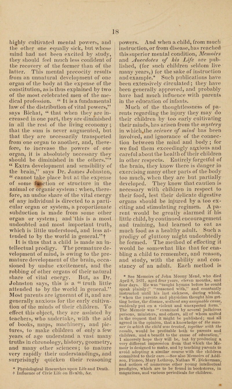 highly cultivated menial powers, and ihe other one equally sick, but whose mind had not been excited by study, they should feel much less confident of the recovery of the former than of the latter. This mental precocity results from an unnatural development of one organ of the body at the expense of the constitution, as is thus explained by two of the most celebrated men of the me¬ dical profession. u It is a fundamental law of the distribution of vital powers,” says Bichat, “ that when they are in¬ creased in one part, they are diminished in all the rest of the living economy; that the sum is never augmented, but that they are necessarily transported from one organ to another, and, there¬ fore, to increase the powers of one organ, it is absolutely necessary they should be diminished in the others.”* “ Extra development and sensibility of the brain,” says Dr. James Johnston, “ cannot take place but at the expense of some function or structure in the animal or organic system : when, there¬ fore, an undue share of the vital energy of any individual is directed to a parti¬ cular organ or system, a proportionate subduction is made from some other organ or system; and this is a most undoubted and most important truth, which is little understood, and less at¬ tended to by the world in general.”f It is thus that a child is made an in¬ tellectual prodigy. The premature de¬ velopment of mind, is owing to the pre¬ mature development of the brain, occa¬ sioned by undue excitement, and the robbing of other organs of their natural share of vital energy. But, as Dr. Johnston says, this is a “ truth little attended to by the world in general.” Most parents are ignorant of it, and are generally anxious for ihe early cultiva¬ tion of the minds of their children. To effect this object, they are assisted by teachers, who undertake, with the aid of books, maps, machinery, and pic¬ tures, to make children of only a few years, of age understand a vast many truths in chronology, history, geometry, and many other sciences; to mature very rapidly their understandings, and surprisingly quicken their reasoning * Physiological Researches upon Life and Death. f Influence of Civic Life on Health, &e. powers. And when a child, from much instruction, or from disease, has reached this superior mental condition, Memoirs and Anecdotes of his Life are pub¬ lished, (for such children seldom live many years,) for the sake of instruction and example.* Such publications have been extensively circulated; they have been generally approved, and probably have had much influence with parents in the education of infants. Much of the thoughtlessness of pa¬ rents regarding the injury they may do their children by too early cultivating their minds, ha s arisen from the mystery in which.the science of mind has been involved, and ignorance of the connec¬ tion between the mind and body; for we find them exceedingly anxious and careful about the healt h of their children in other respects. Entirely forgetful of the brain, they know there is danger in exercising many other parts of the body too much, when they are but partially developed. They know that caution is necessary with children in respect to their food, lest their delicate digestive organs should be injured by a too ex¬ citing and stimulating regimen. A pa¬ rent would be greatly alarmed if his little child, by continued encouragement and training, had learned to eat as much food as a healthy adult. Such a prodigy of gluttony might undoubtedly be formed. The method of effecting it would be somewhat like that for ena¬ bling a child to remember, and reason, and study, with the ability and con¬ stancy of an adult. Each method is * See Memoirs of John Moony Mead, who died Aprils, 1831, aged four years, eleven months, and four days. He was “taught hymns before he could speak plainly;” “reasoned with,” and constantly instructed until his last sickness, during which, “ when the parents and physician thought him get¬ ting better, the disease, without any assignable cause, suddenly put on a violent and unexpected form. The Memoir was “ examined by several judicious persons, ministers, and others, all of whom united in the request that it might be published; and all agreed in the opinion, that a knowledge of the man¬ ner in which the child ivas treated, together with the results, would be profitable both to parents and children, and a benefit to the cause of education.” I sincerely hope they will be, but by producing a very different impression from that which the Me¬ moir is designed to make, and by teaching parents to avoid adopting a similar course with the children committed to their care.—See also Memoirs of Addi¬ son, Pinneo, Mary Lothrop, Nathan W. Dickerman, and notices of numerous other young intellectual prodigies, which are to be found in bookstores, in magazines, and various periodicals for children.