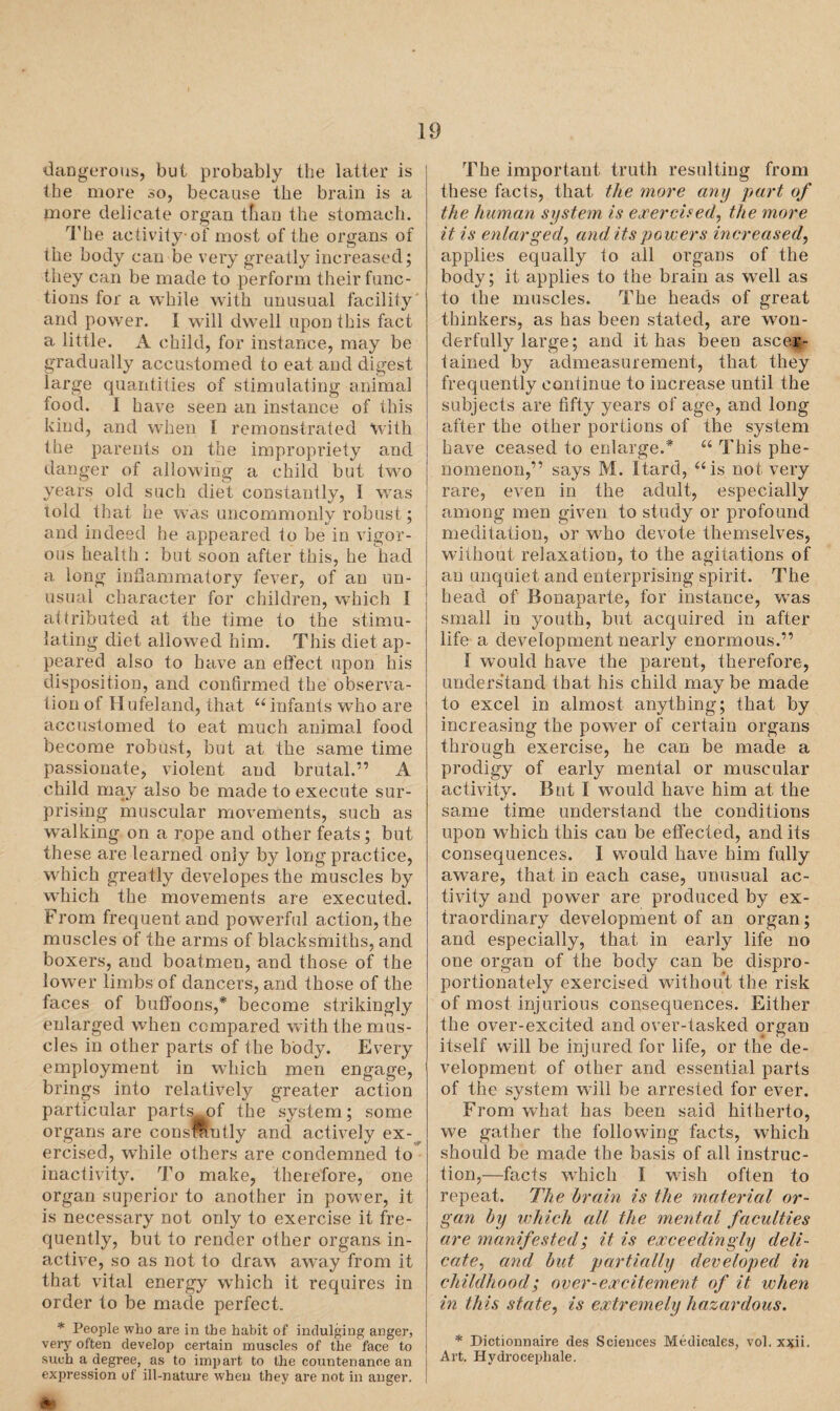 dangerous, but probably the latter is the more so, because the brain is a more delicate organ than the stomach. The activity of most of the organs of the body can be very greatly increased; they can be made to perform their func¬ tions for a while with unusual facility and power. I will dwell upon this fact a little. A child, for instance, may be gradually accustomed to eat and digest large quantities of stimulating animal food. I have seen an instance of this kind, and when I remonstrated with the parents on the impropriety and danger of allowing a child but two years old such diet constantly, 1 was told that he was uncommonly robust; and indeed he appeared to be in vigor¬ ous health : but soon after this, he had a long inflammatory fever, of an un¬ usual character for children, which I attributed at the time to the stimu¬ lating diet allowed him. This diet ap¬ peared also to have an effect upon his disposition, and confirmed the observa¬ tion of Hufeland, that “ infants who are accustomed to eat much animal food become robust, but at the same time passionate, violent and brutal.” A child may also be made to execute sur¬ prising muscular movements, such as walking on a rope and other feats; but these are learned only by long practice, which greatly developes the muscles by which the movements are executed. From frequent and powerful action, the muscles of the arms of blacksmiths, and boxers, and boatmen, and those of the lower limbs of dancers, and those of the faces of buffoons,* become strikingly enlarged when compared with the mus¬ cles in other parts of the body. Every employment in which men engage, brings into relatively greater action particular parts of the system; some organs are consMutly and actively ex¬ ercised, while others are condemned to inactivity. To make, therefore, one organ superior to another in power, it is necessary not only to exercise it fre¬ quently, but to render other organs in¬ active, so as not to draw away from it that vital energy which it requires in order to be made perfect. * People who are in the habit of indulging anger, very often develop certain muscles of the face to such a degree, as to impart to the countenance an expression of ill-nature when they are not in anger. The important truth resulting from these facts, that the more any part of the human system is exercised, the more it is enlarged, and its powers increased, applies equally to all organs of the body; it applies to the brain as well as to the muscles. The heads of great thinkers, as has been stated, are won¬ derfully large; and it has been ascer¬ tained by admeasurement, that they frequently continue to increase until the subjects are fifty years of age, and long after the other portions of the system have ceased to enlarge.* “ This phe¬ nomenon,” says M. Itard, “is not very rare, even in the adult, especially among men given to study or profound meditation, or who devote themselves, without relaxation, to the agitations of an unquiet and enterprising spirit. The head of Bonaparte, for instance, was small in youth, but acquired in after life a development nearly enormous.” I would have the parent, therefore, understand that, his child may be made to excel in almost anything; that by increasing the power of certain organs through exercise, he can be made a prodigy of early mental or muscular activity. But I would have him at the same time understand the conditions upon which this can be effected, and its consequences. I would have him fully aware, that in each case, unusual ac¬ tivity and power are produced by ex¬ traordinary development of an organ; and especially, that in early life no one organ of the body can be dispro¬ portionately exercised wfithout the risk of most injurious consequences. Either the over-excited and over-tasked organ itself will be injured for life, or the de¬ velopment of other and essential parts of the system will be arrested for ever. From what has been said hitherto, we gather the following facts, which should be made the basis of all instruc¬ tion,—facts which I wish often to repeat. The brain is the material or¬ gan by which all the mental faculties are manifested; it is exceedingly deli¬ cate, and but partially developed in childhood; over-excitement of it when in this state, is extremely hazardous. * Dictionnaire des Sciences Medicates, vol. xxii. Art. Hydrocephale.
