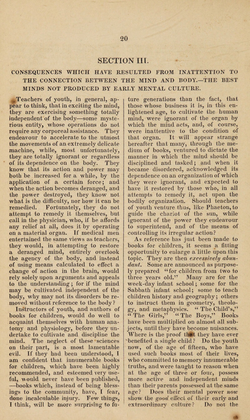 SECTION IIL CONSEQUENCES WHICH HAVE RESULTED FROM INATTENTION TO THE CONNECTION BETWEEN THE MIND AND BODY.—THE BEST MINDS NOT PRODUCED BY EARLY MENTAL CULTURE. .Teachers of youth, in general, ap¬ pear to think, that in exciting the mind, they are exercising something totally independent of the body—some myste¬ rious entity, whose operations do not require any corporeal assistance. They endeavour to accelerate to the utmost the movements of an extremely delicate machine, while, most unfortunately, they are totally ignorant or regardless of its dependence on the body. They know that its action and power may both be increased for a while, by the application of a certain force; and when the action becomes deranged, and the power destroyed, they know not what is the difficulty, nor how it can be remedied. Fortunately, they do not attempt to remedy it themselves, but call in the physician, who, if he affords any relief at all, does it by operating on a material organ. If medical men entertained the same views as teachers, they would, in attempting to restore a deranged mind, entirely overlook the agency of the body, and instead of using means calculated to effect a change of action in the brain, would rely solely upon arguments and appeals to the understanding; for if the mind may be cultivated independent of the body, why may not its disorders be re¬ moved without reference to the body? Instructors of youth, and authors of books for children, would do well to acquaint themselves with human ana¬ tomy and physiology, before they un¬ dertake to cultivate and discipline the mind. The neglect of these sciences on their part, is a most lamentable evil. If they had been understood, I am confident that innumerable books for children, which have been highly recommended, and esteemed very use¬ ful, would never have been published, —books which, instead of being bless¬ ings to the community, have, I fear, done incalculable injury. Few things, I think, will be more surprising to fu¬ ture generations than the fact, that those whose business it is, in this en¬ lightened age, to cultivate the human mind, were ignorant of the organ by which the mind acts, and, of course, were inattentive to the condition of that organ. It will appear strange hereafter that many, through the me¬ dium of books, ventured to dictate the manner in which the mind should be disciplined and tasked; and when it became disordered, acknowledged its dependence on an organization of which they were ignorant, and expected to have it restored by those who, in all attempts to remedy it, act upon the bodily organization. Should teachers of youth venture thus, like Phaeton, to guide the chariot of the sun, while ignorant of the power they endeavour to superintend, and of the means of controlling its irregular action? As reference has just been made to books for children, it seems a fitting opportunity to enlarge a little upon this topic. They are then excessively abun¬ dant. Some are announced as purpose¬ ly prepared “for children from two to three years old.” Many are for the week-day infant school; some for the Sabbath infant school; some to teach children history and geography; others to instruct them in geometry, theolo¬ gy, and metaphysics. “ The Child’s,” “ The Girls,” “ The Boys,” Books have been multiplied on almost all sub¬ jects, until they have become nuisances. Where is the proof that they have ever benefited a single child? Do the youth now, of the age of fifteen, who have used such books most of their lives, who committed to memory innumerable truths, and were taught to reason when at the age of three or four, possess more active and independent minds than their parents possessed at the same age? Does their mental power now show the good effect of their early and extraordinary culture? Do not the -