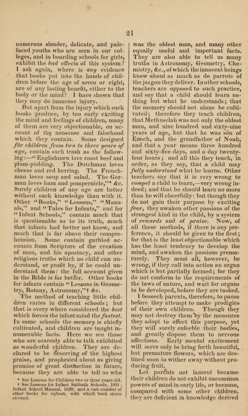 numerous slender, delicate, and pale- faced youths who are seen in our col¬ leges, and in boarding schools for girls, exhibit the bad effects of this system ? I ask again, where is any evidence that books put into the hands of chil¬ dren before the age of seven or eight, are of any lasting benefit, either to the body or the mind? I have shown that they may do immense injury. But apart from the injury which such books produce, by too early exciting the mind and feelings of children, many of them are very objectionable, on ac¬ count of the nonsense and falsehood which they contain. Some designed for children from two to three years of age, contain such trash as the follow¬ ing:—“Englishmen love roast beef and plum-pudding. The Dutchman loves cheese and red herring. The French¬ man loves soup and salad. The Ger¬ man loves ham and pompernicle,”* &c. Surely children of any age are better without such knowledge than with it. Other “Books,” “Lessons,” “Manu¬ als,” and “Tales for Infants,” and for “ Infant Schools,” contain much that is questionable as to its truth, much that infants had better not know, and much that is far above their compre¬ hension. Some contain garbled ac¬ counts from Scripture of the creation of man, and his apostacy, and other religious truths which no child can un¬ derstand, or profit by, if he could un¬ derstand them: the full account given in the Bible is far better. Other books for infants contain “ Lessons in Geome¬ try, Botany, Astronomy,”! &c. The method of teaching little chil¬ dren varies in different schools; but that is every where considered the best which forces the infant mind the fastest. In some schools the memory is chiefly cultivated, and children are taught in¬ numerable facts. Here we see those who are scarcely able to talk exhibited as wonderful children. They are de¬ clared to be deserving of the highest praise, and prophesied about as giving promise of great distinction in future, because they are able to tell us who * See Lessons for Children two or three years old. f See Lessons for Infant Sabbath Schools, 1831 ; Infant School Manual, 1830; and a vast number of other books for infants, with which book stores abound. was the oldest man, and many other equally useful and important facts. They are also able to tell us many truths in Astronomy, Geometry, Che¬ mistry, &c., of which the innocent beings know about as much as do parrots of the jargon they deliver. In other schools, teachers are opposed to such practice, and say that a child should learn no¬ thing but what he understands; that the memory should not alone be culti¬ vated; therefore they teach children, that Methuselah was not only the oldest man, and nine hundred and sixty-nine years of age, but that he was son of Enoch, and the grandfather of Noah, and that a year means three hundred and sixty-five days, and a day twTenty- four hours ; and all this they teach, in order, as they say, that a child may fully understand what he learns. Other teachers say that it is very wrong to compel a child to learn,—very wrong in¬ deed; and that he should learn no more than he will cheerfully: but though they do not gain their purpose by exciting fear, they awaken other passions of the strongest kind in the child, by a system of rewards and of praise. Now, of all these methods, if there is any pre¬ ference, it should be given to the first; for that is the least objectionable which has the least tendency to develop the mind, and awaken the passions prema¬ turely. They must all, however, be wrong, if they call into action an organ which is but partially formed; for they do not conform to the requirements of the laws of nature, and wait for organs to be developed, before they are tasked. I beseech parents, therefore, to pause before they attempt to make prodigies of their own children. Though they may not destroy thernTy the measures they adopt to effect this purpose, yet they will surely enfeeble their bodies, and greatly dispose them to nervous affections. Early mental excitement will serve only to bring forth beautiful, but premature flowers, which are des¬ tined soon to wither away without pro¬ ducing fruit. Let parents not lament because their children do not exhibit uncommon powers of mind in early life, or because, compared with some other children, they are deficient in knowledge derived