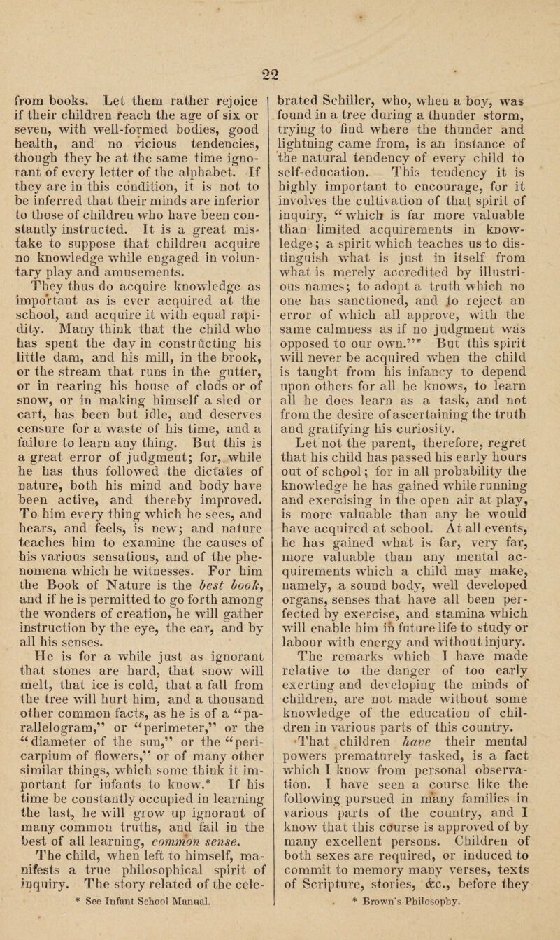 from books. Let them rather rejoice if their children feach the age of six or seven, with well-formed bodies, good health, and no vicious tendencies, though they be at the same time igno¬ rant of every letter of the alphabet. If they are in this condition, it is not to be inferred that their minds are inferior to those of children who have been con¬ stantly instructed. It is a great mis¬ take to suppose that children acquire no knowledge while engaged in volun¬ tary play and amusements. They thus do acquire knowledge as important as is ever acquired at the school, and acquire it with equal rapi¬ dity. Many think that the child who has spent the day in constructing his little dam, and his mill, in the brook, or the stream that runs in the gutter, or in rearing his house of clods or of snow, or in making himself a sled or cart, has been but idle, and deserves censure for a waste of his time, and a failure to learn any thing. But this is a great error of judgment; for, while he has thus followed the dictates of nature, both his mind and body have been active, and thereby improved. To him every thing which he sees, and hears, and feels, is new; and nature teaches him to examine the causes of his various sensations, and of the phe¬ nomena which he witnesses. For him the Book of Nature is the best boob, and if he is permitted to go forth among the wonders of creation, he will gather instruction by the eye, the ear, and by all his senses. He is for a while just as ignorant that stones are hard, that snow will melt, that ice is cold, that a fall from the tree will hurt him, and a thousand other common facts, as he is of a u pa¬ rallelogram,” or “ perimeter,” or the u diameter of the sun,” or the “peri- carpium of flowers,” or of many other similar things, which some think it im¬ portant for infants to know.* If his time be constantly occupied in learning the last, he will grow up ignorant of many common truths, and fail in the best of all learning, common sense. The child, when left to himself, ma¬ nifests a true philosophical spirit of inquiry. The story related of the cele- * See Infant School Manual, brated Schiller, who, when a boy, was found in a tree during a thunder storm, trying to find where the thunder and lightning came from, is an instance of the natural tendency of every child to self-education. This tendency it is highly important to encourage, for it involves the cultivation of that spirit of inquiry, (< which is far more valuable than limited acquirements in know¬ ledge; a spirit which teaches us to dis¬ tinguish what is just in itself from what is merely accredited by illustri¬ ous names; to adopt, a truth which no one has sanctioned, and to reject an error of which all approve, with the same calmness as if no judgment was opposed to our owTn.”* But this spirit will never be acquired when the child is taught from his infancy to depend upon others for all he knows, to learn all he does learn as a task, and not from the desire of ascertaining the truth and gratifying his curiosity. Let not the parent, therefore, regret that his child has passed his early hours out of school; for in all probability the knowledge he has gained while running and exercising in the open air at play, is more valuable than any he would have acquired at school. At all events, he has gained what is far, very far, more valuable than any mental ac¬ quirements which a child may make, namely, a sound body, wTell developed organs, senses that have all been per¬ fected by exercise, and stamina which wTill enable him in future life to study or labour wuth energy and without injury. The remarks which I have made relative to the danger of too early exerting and developing the minds of children, are not made without some knowledge of the education of chil¬ dren in various parts of this country. That children have their mental powers prematurely tasked, is a fact which I know from personal observa¬ tion. I have seen a course like the following pursued in many families in various parts of the country, and I know that this course is approved of by many excellent persons. Children of both sexes are required, or induced to commit to memory many verses, texts of Scripture, stories, &c., before they * Brown's Philosophy.