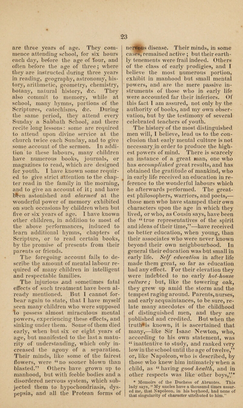 are three years of age. They com¬ mence attending school, for six hours each day, before the age of four, and often before the age of three; where they are instructed during three years in reading, geography, astronomy, his¬ tory, arithmetic, geometry, chemistry, botany, natural history, cfec. They also commit to memory, while at school, many hymns, portions of the Scriptures, catechisms, (fee. During the same period, they attend every Sunday a Sabbath School, and there recite long lessons: some are required to attend upon divine service at the church twice each Sunday, and to give some account of the sermon. In addi¬ tion to these labours, many children have numerous books, journals, or magazines to read, which are designed for youth. I have known some requir¬ ed to give strict attention to the chap¬ ter read in the family in the morning, and to give an account of it; and have b%en astonished and alarmed at the wonderful power of memory exhibited on such occasions by children when but five or six years of age. I have known other children, in addition to most of the above performances, induced to learn additional hymns, chapters of Scripture, or to read certain books, by the promise of presents from their parents or friends. The foregoing account fails to de¬ scribe the amount of mental labour re¬ quired of many children in intelligent and respectable families. The injurious and sometimes fatal effects of such treatment have been al¬ ready mentioned. But I cannot for¬ bear again to state, that I have myself seen many children who were supposed to possess almost miraculous mental powers, experiencing these effects, and sinking under them. Some of them died early, when but six or eight years of age, but manifested to the last a matu¬ rity of understanding, which only in¬ creased the agony of a separation. Their minds, like some of the fairest flowers, were “no sooner blown than blasted.” Others have grown up to manhood, but with feeble bodies and a disordered nervous system, which sub¬ jected them to hypochondriasis, dys¬ pepsia, and all the Protean forms of nervous disease. Their minds, in some cases, remained active ; but their earth¬ ly tenements were frail indeed. Others of the class of early prodigies, and I believe the most numerous portion, exhibit in manhood but small mental powers, and are the mere passive in¬ struments of those who in early life were accounted far their inferiors. Of this fact I am assured, not only by the authority of books, and my own obser¬ vation, but by the testimony of several celebrated teachers of youth. The history of the most distinguished men will, I believe, lead us to the con¬ clusion that early mental culture is not necessary in order to produce the high¬ est powers of mind. There is scarcely an instance of a great man, one who has accomplished great results, and has obtained the gratitude of mankind, who in early life received an education in re¬ ference to the wonderful labours which he afterwards performed. The great¬ est philosophers, warriors, and poets,—- those men who have stamped their own characters upon the age in which they lived, or wTho, as Cousin says, have been the “true representatives of the spirit and ideas of their time,”—have received no better education, when young, than their associates who were never known beyond their own neighbourhood. In general their education was but small in early life. Self education in after life made them great, so far as education had any effect. For their elevation they were indebted to no early hot-liouse culture; but, like the towering oak, they grew up amid the storm and the tempest raging around. Parents, nurses, and early acquaintances, to be sure, re¬ late many anecdotes of the childhood of distinguished men, and they are published and credited. But when the truth*is knowm, it is ascertained that many,—like Sir Isaac Newton, who, according to his own statement, was “ inattentive to study, and ranked vety low in the school until the age of twelve,’ ’ or, like Napoleon, who is described, by those who knew him intimately when a child, as “ having good health, and in other respects was like other boys,’,’* * Memoirs of the Duchess of Abrantes. This lady says, “My uncles have a thousand times assur¬ ed me, that Napoleon, in his boyhood, had none of that singularity of character attributed to him.”