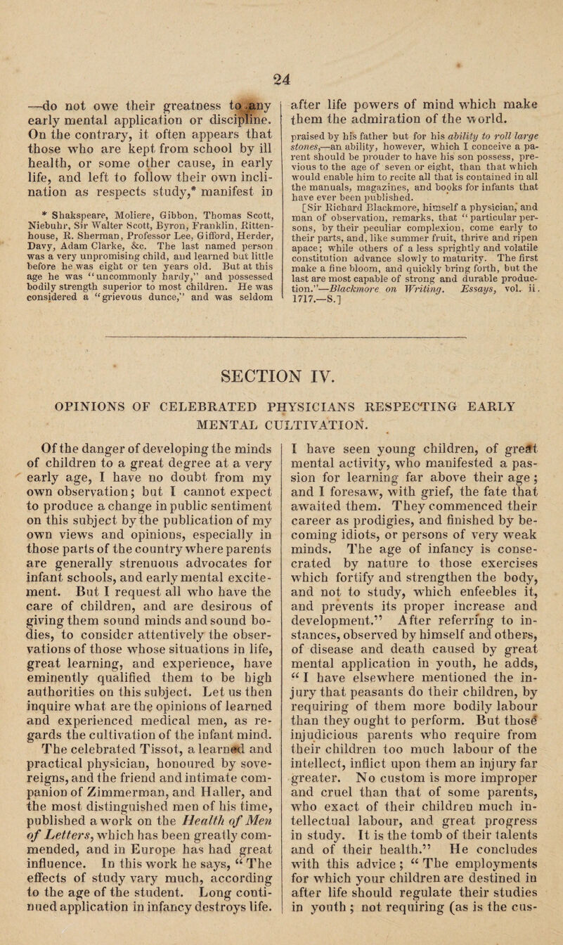—do not owe their greatness to.any early mental application or discipline. On the contrary, it often appears that those who are kept from school by ill health, or some other cause, in early life, and left to follow their own incli¬ nation as respects study,* manifest in * Shakspeare, Moliere, Gibbon, Thomas Scott, Niebuhr, Sir Walter Scott, Byron, Franklin, Ritten- house, R. Sherman, Professor Lee, Gifford, Herder, Davy, Adam Clarke, &c. The last named person was a very unpromising child, and learned but little before he was eight or ten years old. But at this age he was “uncommonly hardy,” and possessed bodily strength superior to most children. He was considered a “grievous dunce,” and was seldom after life powers of mind which make them the admiration of the world. praised by his father but for his ability to roll large stones,—an ability, however, which I conceive a pa¬ rent should be prouder to have his son possess, pre¬ vious to the age of seven or eight, than that which would enable him to recite all that is contained in all the manuals, magazines, and books for infants that have ever been published. [Sir Richard Rlackmore, himself a physician,' and man of observation, remarks, that “ particular per¬ sons, by their peculiar complexion, come early to their parts, and, like summer fruit, thrive and ripen apace; while others of a less sprightly and volatile constitution advance slowly to maturity. The first make a fine bloom, and quickly bring forth, but the last are most capable of strong and durable produc¬ tion.”—Blackmore on Writing. Essays, vol. ii. 1717—S.] SECTION IV. OPINIONS OF CELEBRATED PHYSICIANS RESPECTING EARLY MENTAL CULTIVATION. Of the danger of developing the minds of children to a great degree at a very early age, I have no doubt from my own observation; but I cannot expect to produce a change in public sentiment on this subject by the publication of my own views and opinions, especially in those parts of the country where parents are generally strenuous advocates for infant schools, and early mental excite¬ ment. But I request all who have the care of children, and are desirous of giving them sound minds and sound bo¬ dies, to consider attentively the obser¬ vations of those whose situations in life, great learning, and experience, have eminently qualified them to be high authorities on this subject. Let us then inquire what are the opinions of learned and experienced medical men, as re¬ gards the cultivation of the infant mind. The celebrated Tissot, a learned and practical physician, honoured by sove¬ reigns, and the friend and intimate com¬ panion of Zimmerman, and Haller, and the most distinguished men of his time, published a work on the Health of Men of Letters, which has been greatly com¬ mended, and in Europe has had great influence. In this work he says, “ The effects of study vary much, according to the age of the student. Long conti¬ nued application in infancy destroys life. I have seen young children, of great mental activity, who manifested a pas¬ sion for learning far above their age; and I foresaw, with grief, the fate that awaited them. They commenced their career as prodigies, and finished by be¬ coming idiots, or persons of very weak minds. The age of infancy is conse¬ crated by nature to those exercises which fortify and strengthen the body, and not to study, which enfeebles it, and prevents its proper increase and development.'” After referring to in¬ stances, observed by himself and others, of disease and death caused by great mental application in youth, he adds, u I have elsewhere mentioned the in¬ jury that peasants do their children, by requiring of them more bodily labour than they ought to perform. But thosd injudicious parents who require from their children too much labour of the intellect, inflict upon them an injury far greater. No custom is more improper and cruel than that of some parents, who exact of their children much in¬ tellectual labour, and great progress in study. It is the tomb of their talents and of their health.” He concludes with this advice ; “ The employments for which your children are destined in after life should regulate their studies in youth ; not requiring (as is the cus-