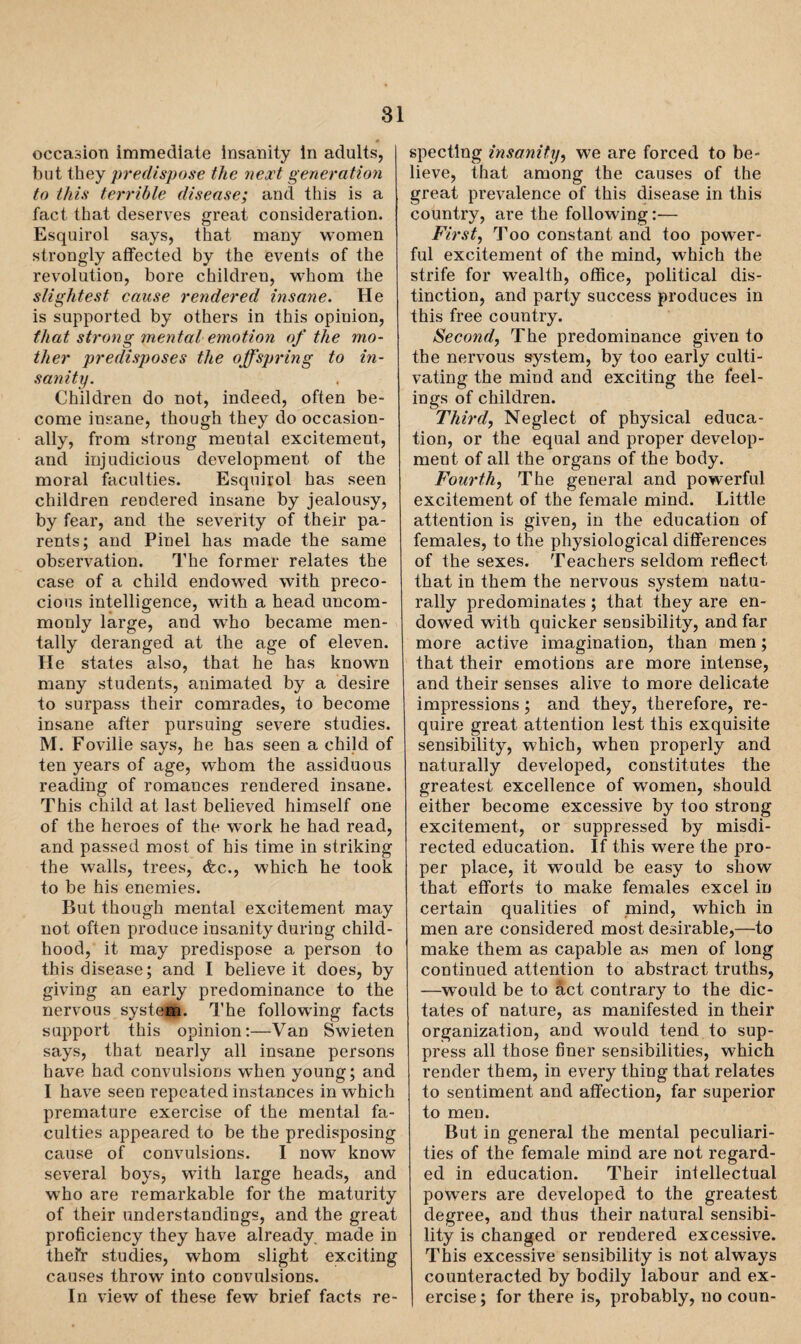 occasion immediate insanity in adults, but they predispose the next generation to this terrible disease; and this is a fact that deserves great consideration. Esquirol says, that many women strongly affected by the events of the revolution, bore children, whom the slightest cause rendered insane. He is supported by others in this opinion, that strong mental emotion of the mo¬ ther predisposes the offspring to in¬ sanity. Children do not, indeed, often be¬ come insane, though they do occasion¬ ally, from strong mental excitement, and injudicious development of the moral faculties. Esquirol has seen children rendered insane by jealousy, by fear, and the severity of their pa¬ rents; and Pinel has made the same observation. The former relates the case of a child endowed with preco¬ cious intelligence, with a head uncom¬ monly large, and who became men¬ tally deranged at the age of eleven. He states also, that, he has known many students, animated by a desire to surpass their comrades, to become insane after pursuing severe studies. M. Foville says, he has seen a child of ten years of age, whom the assiduous reading of romances rendered insane. This child at last believed himself one of the heroes of the work he had read, and passed most of his time in striking the walls, trees, &c., which he took to be his enemies. But though mental excitement may not often produce insanity during child¬ hood, it may predispose a person to this disease; and I believe it does, by giving an early predominance to the nervous system. The following facts support this opinion:—Van Swieten says, that nearly all insane persons have had convulsions when young; and I have seen repeated instances in which premature exercise of the mental fa¬ culties appeared to be the predisposing cause of convulsions. I now know several boys, with large heads, and who are remarkable for the maturity of their understandings, and the great proficiency they have already made in thefr studies, whom slight exciting causes throw into convulsions. In view of these few brief facts re¬ specting insanity, we are forced to be¬ lieve, that among the causes of the great prevalence of this disease in this country, are the following:— First, Too constant and too power¬ ful excitement of the mind, which the strife for wealth, office, political dis¬ tinction, and party success produces in this free country. Second, The predominance given to the nervous system, by too early culti¬ vating the mind and exciting the feel¬ ings of children. Third, Neglect of physical educa¬ tion, or the equal and proper develop¬ ment of all the organs of the body. Fourth, The general and powerful excitement of the female mind. Little attention is given, in the education of females, to the physiological differences of the sexes. Teachers seldom reflect that in them the nervous system natu¬ rally predominates ; that they are en¬ dowed with quicker sensibility, and far more active imagination, than men; that their emotions are more intense, and their senses alive to more delicate impressions ; and they, therefore, re¬ quire great attention lest this exquisite sensibility, which, when properly and naturally developed, constitutes the greatest excellence of women, should either become excessive by too strong excitement, or suppressed by misdi¬ rected education. If this were the pro¬ per place, it would be easy to show that efforts to make females excel in certain qualities of mind, which in men are considered most desirable,—to make them as capable as men of long continued attention to abstract truths, —would be to act contrary to the dic¬ tates of nature, as manifested in their organization, and would tend to sup¬ press all those finer sensibilities, which render them, in every thing that relates to sentiment and affection, far superior to men. But in general the mental peculiari¬ ties of the female mind are not regard¬ ed in education. Their intellectual powers are developed to the greatest degree, and thus their natural sensibi¬ lity is changed or rendered excessive. This excessive sensibility is not always counteracted by bodily labour and ex¬ ercise ; for there is, probably, no coun-