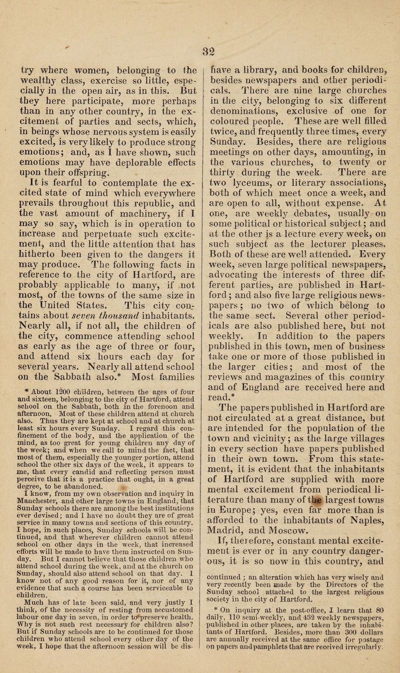 try where women, belonging to the wealthy class, exercise so little, espe¬ cially in the open air, as in this. But they here participate, more perhaps than in any other country, in the ex¬ citement of parties and sects, which, in beings whose nervous system is easily excited, is very likely to produce strong emotions; and, as I have shown, such emotions may have deplorable effects upon their offspring. It is fearful to contemplate the ex¬ cited state of mind which everywhere prevails throughout this republic, and the vast amount of machinery, if I may so say, which is in operation to increase and perpetuate such excite¬ ment, and the little attention that has hitherto been given to the dangers it may produce. The following facts in reference to the city of Hartford, are probably applicable to many, if not most, of the towns of the same size in the United States. This city con¬ tains about seven thousand inhabitants. Nearly all, if not all, the children of the city, commence attending school as early as the age of three or four, and attend six hours each day for several years. Nearly all attend school on the Sabbath also.* Most families * About 1200 children, between the ages of four and sixteen, belonging to the city of Hartford, attend school on the Sabbath, both in the forenoon and afternoon. Most of these children attend at church also. Thus they are kept at school and at church at least six hours every Sunday. I regard this con¬ finement of the body, and the application of the mind, as too great for young children any day of the week; and when we call to mind the fact, that most of them, especially the younger portion, attend school the other six days of the week, it appears to me, that every candid and reflecting person must perceive that it is a practice that ought, in a great degree, to be abandoned. I know, from my own observation and inquiry in Manchester, and other large towns in England, that Sunday schools there are among the best institutions ever devised; and 1 have no doubt they are of great service in many towns and sections of this country. I hope, in such places, Sunday schools will be con¬ tinued, and that wherever children cannot attend school on other days in the week, that increased efforts will be made to have them instructed on Sun¬ day. But I cannot believe that those children who attend school during the week, and at the church on Sunday, should also attend school on that day. I know not of any good reason for it, nor of any evidence that such a course has been serviceable to children. Much has of late been said, and very justly I think, of the necessity of resting from accustomed labour one day in seven, in order hflpreserve health. Why is not such rest necessary for children also? But if Sunday schools are to be continued for those children who attend school every other day of the week, I hope that the afternoon session will be dis- fiave a library, and books for children, besides newspapers and other periodi¬ cals. There are nine large churches in the city, belonging to six different denominations, exclusive of one for coloured people. These are well filled twice, and frequently three times, every Sunday. Besides, there are religious meetings on other days, amounting, in the various churches, to twenty or thirty during the week. There are two lyceums, or literary associations, both of which meet once a week, and are open to all, without expense. At one, are weekly debates, usually on some political or historical subject; and at the other is a lecture every week, on such subject as the lecturer pleases. Both of these are well attended. Every week, seven large political newspapers, advocating the interests of three dif¬ ferent parties, are published in Hart¬ ford ; and also five large religious news¬ papers ; no two of which belong to the same sect. Several other period¬ icals are also published here, but not weekly. In addition to the papers published in this town, men of business fake one or more of those published in the larger cities; and most of the reviews and magazines of this country and of England are received here and read.* The papers published in Hartford are not circulated at a great distance, but are intended for the population of the town and vicinity; as the large villages in every section have papers published in their own town. From this state¬ ment, it is evident that the inhabitants of Hartford are supplied with more mental excitement from periodical li¬ terature than many of the largest towns in Europe; yes, even far more than is afforded to the inhabitants of Naples, Madrid, and Moscow. If, therefore, constant mental excite¬ ment is ever or in any country danger¬ ous, it is so now in this country, and continued ; an alteration which has very wisely and very recently been made by the Directors of the Sunday school attached to the largest religious society in the city of Hartford. * On inquiry at the post-office, I learn that 80 daily, 110 semi-weekly, and 432 weekly newspapers, published in other places, are taken by the inhabi¬ tants of Hartford. Besides, more than 300 dollars are annually received at the same office for postage on papers and pamphlets that are received irregularly.