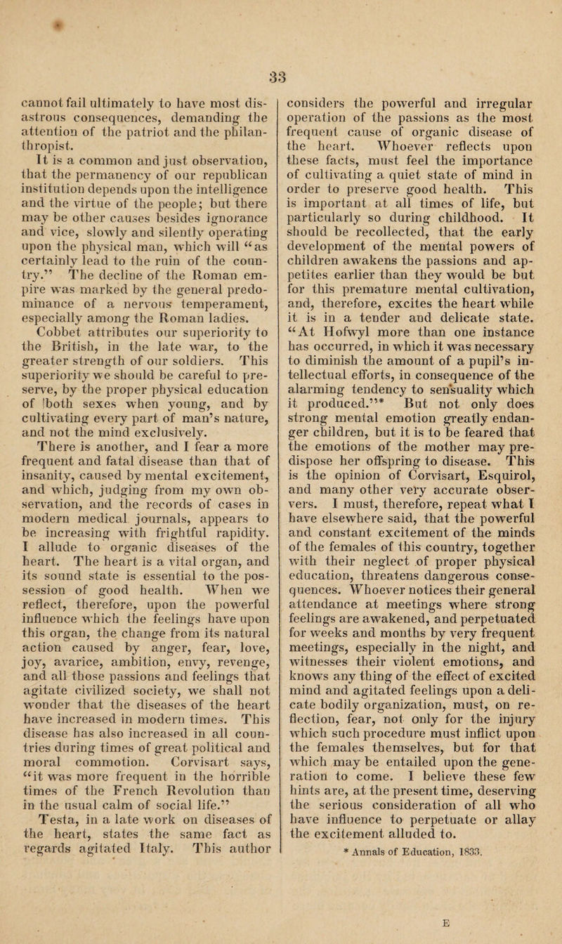 * cannot fail ultimately to have most dis¬ astrous consequences, demanding the attention of the patriot and the philan¬ thropist. It is a common and just observation, that the permanency of our republican institution depends upon the intelligence and the virtue of the people; but there may be other causes besides ignorance and vice, slowly and silently operating upon the physical man, which will “as certainly lead to the ruin of the coun¬ try.” The decline of the Roman em¬ pire was marked by the general predo¬ minance of a nervous* temperament, especially among the Roman ladies. Cobbet attributes our superiority to the British, in the late war, to the greater strength of our soldiers. This superiority we should be careful to pre¬ serve, by the proper physical education of Toth sexes w*hen young, and by cultivating every part of man’s nature, and not the mind exclusively. There is another, and I fear a more frequent and fatal disease than that of insanity, caused by mental excitement, and which, judging from my own ob¬ servation, and the records of cases in modern medical journals, appears to be increasing with frightful rapidity. I allude to organic diseases of the heart. The heart is a vital organ, and its sound state is essential to the pos¬ session of good health. When we reflect, therefore, upon the powerful influence which the feelings have upon this organ, the change from its natural action caused by anger, fear, love, joy, avarice, ambition, envy, revenge, and all those passions and feelings that agitate civilized society, we shall not wonder that the diseases of the heart have increased in modern times. This disease has also increased in all coun¬ tries during times of great political and moral commotion. Corvisart says, “it wras more frequent in the horrible times of the French Revolution than in the usual calm of social life.” Testa, in a late work on diseases of the heart, states the same fact as regards agitated Italy. This author considers the powerful and irregular operation of the passions as the most frequent cause of organic disease of the heart. Whoever reflects upon these facts, must feel the importance of cultivating a quiet state of mind in order to preserve good health. This is important at all times of life, but particularly so during childhood. It should be recollected, that, the early development of the mental powers of children awakens the passions and ap¬ petites earlier than they would be but for this premature mental cultivation, and, therefore, excites the heart while it is in a tender and delicate state. “At Hofwyl more than one instance has occurred, in which it was necessary to diminish the amount of a pupil’s in¬ tellectual efforts, in consequence of the alarming tendency to sensuality which it produced.”* But not only does strong mental emotion greatly endan¬ ger children, but it is to be feared that the emotions of the mother may pre¬ dispose her offspring to disease. This is the opinion of Corvisart, Esquirol, and many other very accurate obser¬ vers. I must, therefore, repeat what l have elsewhere said, that the powerful and constant excitement of the minds of the females of this country, together with their neglect of proper physical education, threatens dangerous conse¬ quences. Whoever notices their general attendance at meetings where strong feelings are awakened, and perpetuated for weeks and months by very frequent meetings, especially in the night, and witnesses their violent emotions, and knows any thing of the effect of excited mind and agitated feelings upon a deli¬ cate bodily organization, must, on re¬ flection, fear, not only for the injury which such procedure must inflict upon the females themselves, but for that which may be entailed upon the gene¬ ration to come. I believe these few hints are, at the present time, deserving the serious consideration of all who have influence to perpetuate or allay the excitement alluded to. * Annals of Education, 1833, E