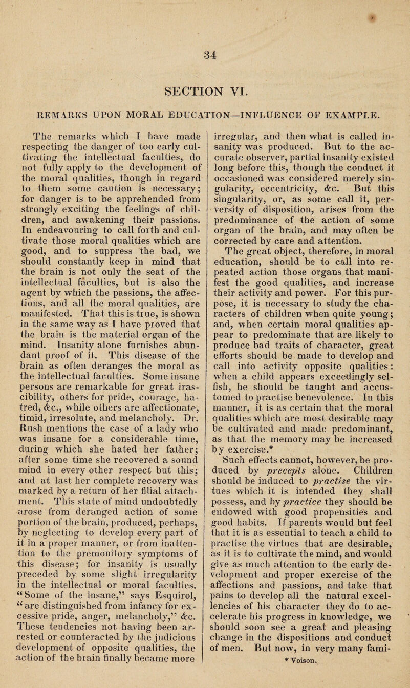 REMARKS UPON MORAL EDUCATION—INFLUENCE OF EXAMPLE. The remarks -which I have made respecting the danger of too early cul¬ tivating the intellectual faculties, do not fully apply to the development of the moral qualities, though in regard to them some caution is necessary; for danger is to be apprehended from strongly exciting the feelings of chil¬ dren, and awakening their passions. In endeavouring to call foith and cul¬ tivate those moral qualities which are good, and to suppress the bad, we should constantly keep in mind that the brain is not only the seat of the intellectual faculties, but is also the agent by which the passions, the affec¬ tions, and all the moral qualities, are manifested. That this is true, is shown in the same way as I have proved that the brain is the material organ of the mind. Insanity alone furnishes abun¬ dant proof of it. This disease of the brain as often deranges the moral as the intellectual faculties. Some insane persons are remarkable for great iras¬ cibility, others for pride, courage, ha¬ tred, <fec., while others are affectionate, timid, irresolute, and melancholy. Dr. Rush mentions the case of a lady who was insane for a considerable time, during which she hated her father; after some time she recovered a sound mind in every other respect but this; and at last her complete recovery was marked by a return of her filial attach¬ ment. This state of mind undoubtedly arose from deranged action of some portion of the brain, produced, perhaps, by neglecting to develop every part of it in a proper manner, or from inatten¬ tion to the premonitory symptoms of this disease; for insanity is usually preceded by some slight irregularity in the intellectual or moral faculties. “Some of the insane,” says Esquirol, u are distinguished from infancy for ex¬ cessive pride, anger, melancholy,” tfec. These tendencies not having been ar¬ rested or counteracted by the judicious development of opposite qualities, the action of the brain finally became more irregular, and then what is called in¬ sanity was produced. But to the ac¬ curate observer, partial insanity existed long before this, though the conduct it occasioned was considered merely sin¬ gularity, eccentricity, <fcc. But this singularity, or, as some call it, per¬ versity of disposition, arises from the predominance of the action of some organ of the brain, and may often be corrected by care and attention. The great object, therefore, in moral education, should be to call into re¬ peated action those organs that mani¬ fest the good qualities, and increase their activity and power. For this pur¬ pose, it is necessary to study the cha¬ racters of children when quite young; and, when certain moral qualities ap¬ pear to predominate that are likely to produce bad traits of character, great efforts should be made to develop and call into activity opposite qualities: when a child appears exceedingly sel¬ fish, he should be taught and accus¬ tomed to practise benevolence. In this manner, it is as certain that the moral qualities wThich are most desirable may be cultivated and made predominant, as that the memory may be increased by exercise.* Such effects cannot, however, be pro¬ duced by -precepts alone. Children should be induced to practise the vir¬ tues which it is intended they shall possess, and by practice they should be endowed with good propensities and good habits. If parents would but feel that it is as essential to teach a child to practise the virtues that are desirable, as it is to cultivate the mind, and would give as much attention to the early de¬ velopment and proper exercise of the affections and passions, and take that pains to develop all the natural excel¬ lencies of his character they do to ac¬ celerate his progress in knowledge, we should soon see a great and pleasing change in the dispositions and conduct of men. But now, in very many fami- * Voison,