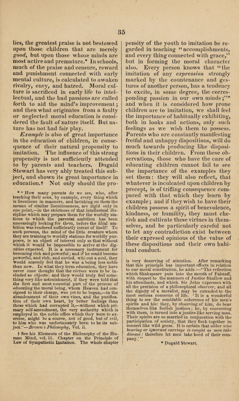 lies, the greatest praise is not bestowed upon those children that are merely good, but upon those whose minds are most active and premature.* In schools, much of the praise and censure, reward and punishment connected with early mental culture, is calculated to awaken rivalry, envy, and hatred. Moral cul¬ ture is sacrificed in early life to intel¬ lectual, and the bad passions are called forth to aid the mind’s improvement; and then what originates from a faulty or neglected moral education is consi- dered the fault of nature itself. But na¬ ture has not had fair play. Example is also of great importance in the education of children, in conse¬ quence of their natural propensity to imitation. The influence of this strong propensity is not sufficiently attended to by parents and teachers. Dugald Stewart has very ably treated this sub¬ ject, and shown its great importance in education.! Not only should the pro- * “ How many parents do we see, who, after teaching their sons, by example, every thing which is licentious in manners, and lavishing on them the means of similar licentiousness, are rigid only in one point,—in the strictness of that intellectual dis¬ cipline which may prepare them for the worldly sta¬ tions to which the parental ambition has been unceasingly looking for them, before the filial am¬ bition was rendered sufficiently intent of itself! To such persons, the mind of the little ereature whom they are training to worldly stations for worldly pur¬ poses, is an object of interest only as that without which it would be impossible to arrive at the dig¬ nities expected. It is a necessary instrument for becoming rich and powerful; and if he could become powerful, and rich, and envied, without a soul, they would scarcely feel that he was a being less noble than now. In what they term education, they have never once thought that the virtues were to be in¬ cluded as objects; and they would truly feel some¬ thing very like astonishment, if they were told that the first and most essential part of the process of educating the moral being, whom Heaven had con¬ signed to their charge, was yet to be begun,—in the abandonment of their own vices, and the purifica¬ tion of their own heart, by better feelings than those which had corrupted it,—without which pri¬ mary self-amendment, the very authority which is employed in the noble office which they were to ex¬ ercise, might be a source, not of good, but of evil, to him who was unfortunately born to be its sub¬ ject.—Brown's Philosophy, Vol. ii. f- See his Elements of the Bhilosophy of the Hu¬ man Mind, vol. iii. Chapter on the Principle of Law of Sympathetic Imitation. The whole chapter pensity of the youth to imitation be re¬ garded in teaching “ accomplishments, and every thing connected with grace,” but in forming the moral character also. Every person knows that “the imitation of any expression strongly marked by the countenance and ges¬ tures of another person, has a tendency to excite, in some degree, the corres¬ ponding passion in our own minds and when it is considered how prone children are to imitation, we shall feel the importance of habitually exhibiting, both in looks and actions, only such feelings as we wish them to possess. Parents who are constantly manifesting fretful and unhappy dispositions, will do much towards producing like disposi¬ tions in their children. From these ob¬ servations, those who have the care of educating children cannot fail to see the importance of the examples they set them : they will also reflect, that whatever is inculcated upon children by precept, is of trifling consequence com¬ pared with that which they learn by example; and if they wish to have their children possess a spirit of benevolence, kindness, or humility, they must che¬ rish and cultivate these virtues in them¬ selves, and be particularly careful not to let any contradiction exist between their expresed opinions of the value of these dispositions and their own habi¬ tual conduct. is very deserving of attention. After remarking that this principle has important effects in relation to our moral constitution, he adds :—“The reflection which Shakspeare puts into the mouth of Falstaff, with respect to the manners of Justice Shallow and his attendants, and which Sir John expresses with all the precision of a philosophical observer, and all the dignity of a moralist, may be extended to the most serious concerns of life. ‘ It is a wonderful thing to see the semblable coherence of his men’s spirits and his: they, by observing of him, do bear themselves like foolish justices; he, by conversing with them, is turned into a justice-like serving man. Their spirits are so married in conjunction with the participation of society, that they flock together in concert like wild geese. It is certain that either ivisc bearing or ignorant carriage is caught as men take disease: therefore let men take heed of their com¬ pany.’  * Dugald Stewart.
