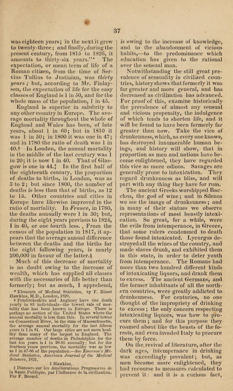 was eighteen years; in the next it grew to twenty-three; and finally, during the present century, from 1815 to 1820, it amounts to thirty-six years.”* The expectation, or mean term of life of a Roman citizen, from the time of Ser- vius Tullius to Justinian, was thirty years ; but, according to Mr. Finlay- son, the expectation of life for the easy classes of England is 1 in 50, and for the whole mass of the population, 1 in 45. England is superior in salubrity to any other country in Europe. The ave¬ rage mortality throughout the whole of England and Wales has been, of late years, about 1 in 60; but in 1810 it was 1 in 50; in 1800 it was one in 47; and in 1780 the ratio of death was 1 in 40.f In London, the annual mortality in the middle of the last century was 1 in 20; it is now 1 in 40. That of Glas¬ gow is one in 44.t In the first half of the eighteenth century, the proportion of deaths to births, in London, was as 3 to 2; but since 1800, the number of deaths is less than that of births, as 12 to 15. Other countries and cities in Europe have likewise improved in the ratio of mortality. In France, in 1780, the deaths annually were 1 in 30; but, during the eight years previous to 1824, I in 40, or one fourth less. . From the census of the population in 1817, it ap¬ pears that the average annual difference between the deaths and the births for the eight following years, is nearly 200,000 in favour of the latter.§ Much of this decrease of mortality is no doubt owing to the increase of wealth, which has supplied all classes with the necessaries of life better than formerly; but as much, I apprehend, * Elements of Medical Statistics, by F. Bisset Hawkins, M.D., London, 1829. t Pembrokeshire and Anglesey have one death yearly in 83 individuals—the lowest rate of mor¬ tality that has been known in Europe. There is perhaps no section of the United States where the annual mortality is less than this. In several towns on Connecticut River, in the state of Massachusetts, the average annual mortality for the last fifteen years is 1 in 81. Our large cities are not more heal¬ thy than many of the largest in England. The average number of deaths in Philadelphia for the last ten years is 1 in 38-85 annually; but for the fourteen years previous, the mortality was as low as 1 in 47-86 of the population.—See Emerson's Me¬ dical Statistics, American Journal of the Medical Sciences, 1831. 4 Hawkins. ? Discours sur les Ameliorations Progressives de la Sante Publique, par l’influence de la civilization. Par F. Berard. is owing to the increase of knowledge, and to the abandonment of vicious habits,—to the predominance which education has given to the rational over the sensual man. Notwithstanding the still great pre¬ valence of sensuality in civilized coun¬ tries, history shows that formerly it was far greater and more general, and has decreased as civilization has advanced. For proof of this, examine historically the prevalence of almost any sensual and vicious propensity, the indulgence of which tends to shorten life, and it will be found to have been formerly far greater than now. Take the vice of drunkenness, which, as every one knowTs, has destroyed innumerable human be¬ ings, and history will show, that in proportion as men and nations have be¬ come enlightened, they have regarded this vice as more odious. Savages are generally prone to intoxication. They regard drunkenness as bliss, and will part with any thing they have for rum. The ancient Greeks worshipped Bac¬ chus, the god of wine; and in Silenus wre see the image of drunkenness ; and in many of their statues we observe representations of most beastly intoxi¬ cation. So great, for a while, were the evils from intemperance, in Greece, that some rulers condemned to death those found intoxicated. Lycurgus de¬ stroyed all the wines of the country, and made slaves drunk, and exhibited them in this state, in order to deter youth from intemperance. The Romans had more than two hundred different kinds of intoxicating liquors, and drank them to excess. The ancient Germans, and the former inhabitants of all the north¬ ern countries, wTere greatly addicted to drunkenness. For centuries, no one thought of the impropriety of drinking to excess ; the only concern respecting intoxicating liquors, was how to pro¬ cure them ; and for this purpose they roamed about like the beasts of the fo¬ rests, and even invaded Italy to procure them by force. On the revival of literature, after the dark ages, intemperance in drinking was exceedingly prevalent; but, as men became more enlightened, they had recourse to measures calculated to prevent it: and it is a curious fact,