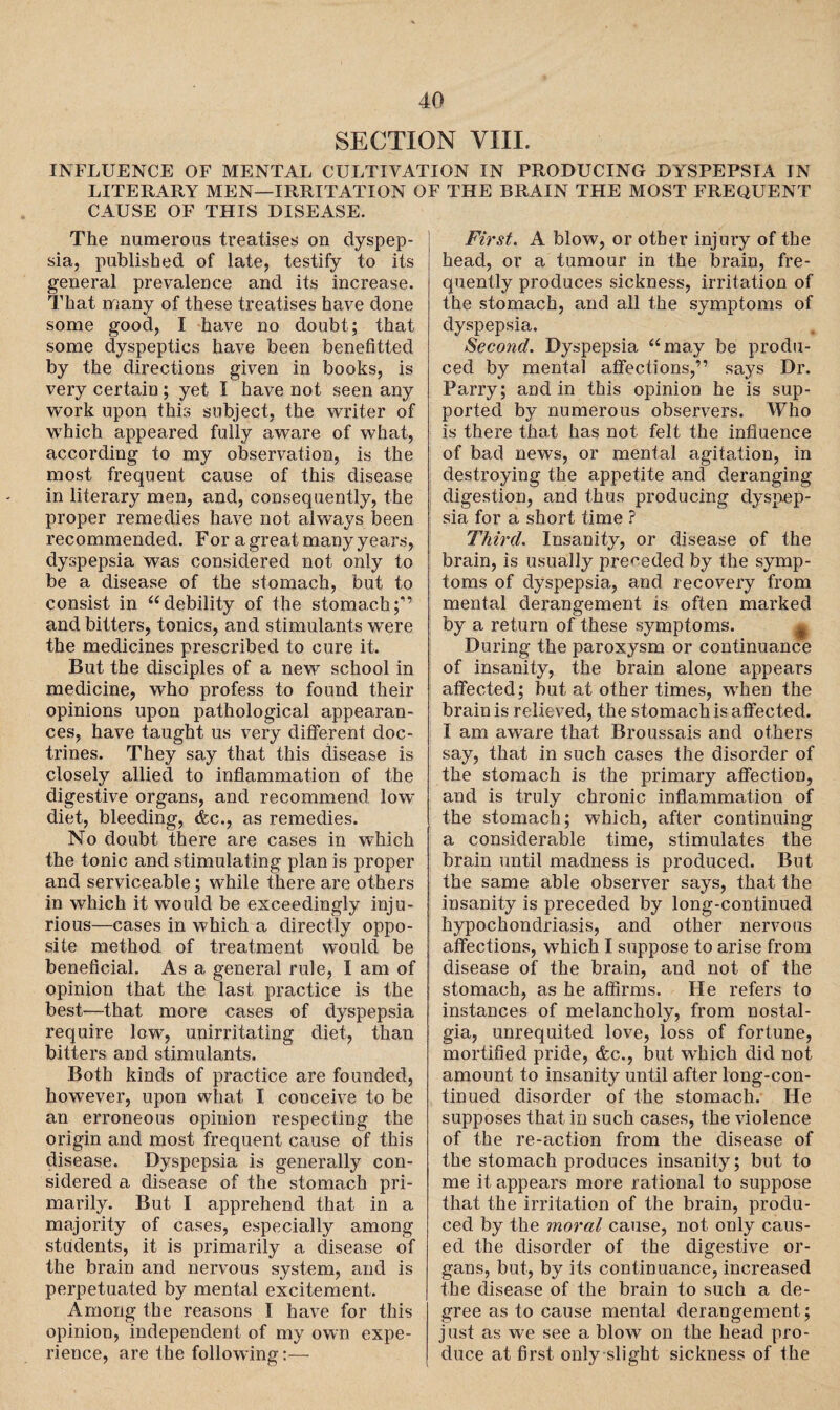 SECTION VIII. INFLUENCE OF MENTAL CULTIVATION IN PRODUCING DYSPEPSIA IN LITERARY MEN—IRRITATION OF THE BRAIN THE MOST FREQUENT CAUSE OF THIS DISEASE. The numerous treatises on dyspep¬ sia, published of late, testify to its general prevalence and its increase. That many of these treatises have done some good, I have no doubt; that some dyspeptics have been benefitted by the directions given in books, is very certain; yet I have not seen any work upon this subject, the writer of which appeared fully aware of what, according to my observation, is the most frequent cause of this disease in literary men, and, consequently, the proper remedies have not always been recommended. Fora great many years, dyspepsia was considered not only to be a disease of the stomach, but to consist in “debility of the stomach;'” and bitters, tonics, and stimulants were the medicines prescribed to cure it. But the disciples of a new school in medicine, who profess to found their opinions upon pathological appearan¬ ces, have taught us very different doc¬ trines. They say that this disease is closely allied to inflammation of the digestive organs, and recommend low diet, bleeding, &c., as remedies. No doubt there are cases in which the tonic and stimulating plan is proper and serviceable; while there are others in which it would be exceedingly inju¬ rious—cases in which a directly oppo¬ site method of treatment would be beneficial. As a general rule, I am of opinion that the last practice is the best—that more cases of dyspepsia require low, unirritating diet, than bitters and stimulants. Both kinds of practice are founded, however, upon what, I conceive to be an erroneous opinion respecting the origin and most frequent cause of this disease. Dyspepsia is generally con¬ sidered a disease of the stomach pri¬ marily. But I apprehend that in a majority of cases, especially among students, it is primarily a disease of the brain and nervous system, and is perpetuated by mental excitement. Among the reasons I have for this opinion, independent of my own expe¬ rience, are the following:— First. A blow, or other injury of the head, or a tumour in the brain, fre¬ quently produces sickness, irritation of the stomach, and all the symptoms of dyspepsia. Second. Dyspepsia “may be produ¬ ced by mental affections,” says Dr. Parry; and in this opinion he is sup¬ ported by numerous observers. Who is there that has not felt the influence of bad news, or mental agitation, in destroying the appetite and deranging digestion, and thus producing dyspep¬ sia for a short time ? Third. Insanity, or disease of the brain, is usually preceded by the symp¬ toms of dyspepsia, and recovery from mental derangement is often marked by a return of these symptoms. # During the paroxysm or continuance of insanity, the brain alone appears affected; but at other times, when the brain is relieved, the stomach is affected. I am aware that Broussais and others say, that in such cases the disorder of the stomach is the primary affection, and is truly chronic inflammation of the stomach; which, after continuing a considerable time, stimulates the brain until madness is produced. But the same able observer says, that the insanity is preceded by long-continued hypochondriasis, and other nervous affections, which I suppose to arise from disease of the brain, and not of the stomach, as he affirms. He refers to instances of melancholy, from nostal¬ gia, unrequited love, loss of fortune, mortified pride, &c., but which did not amount to insanity until after long-con¬ tinued disorder of the stomach. He supposes that io such cases, the violence of the re-action from the disease of the stomach produces insanity; but to me it appears more rational to suppose that the irritation of the brain, produ¬ ced by the moral cause, not only caus¬ ed the disorder of the digestive or¬ gans, but, by its continuance, increased the disease of the brain to such a de¬ gree as to cause mental derangement; just as we see a blow on the head pro¬ duce at first only slight sickness of the