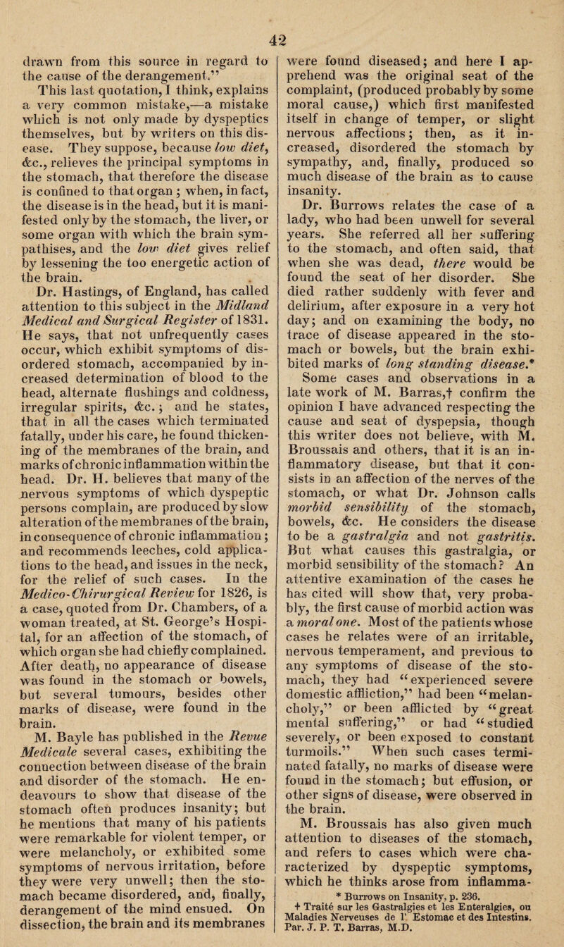 drawn from this source in regard to the cause of the derangement.” This last quotation, I think, explains a very common mistake,—a mistake which is not only made by dyspeptics themselves, but by writers on this dis¬ ease. They suppose, because low diet, <fcc., relieves the principal symptoms in the stomach, that therefore the disease is confined to that organ ; when, in fact, the disease is in the head, but it is mani¬ fested only by the stomach, the liver, or some organ with which the brain sym¬ pathises, and the lovi diet gives relief by lessening the too energetic action of the brain. Dr. Hastings, of England, has called attention to this subject in the Midland Medical and Surgical Register of 1831. He says, that not unfrequently cases occur, which exhibit symptoms of dis¬ ordered stomach, accompanied by in¬ creased determination of blood to the head, alternate flushings and coldness, irregular spirits, &c.; and he states, that in all the cases which terminated fatally, under his care, he found thicken¬ ing of the membranes of the brain, and marks of chronic inflammation within the head. Dr. H. believes that many of the nervous symptoms of which dyspeptic persons complain, are produced by slow alteration of the membranes of the brain, in consequence of chronic inflammation; and recommends leeches, cold applica¬ tions to the head, and issues in the neck, for the relief of such cases. In the Medico-Chirurgical Review for 1826, is a case, quoted from Dr. Chambers, of a woman treated, at St. George’s Hospi¬ tal, for an affection of the stomach, of which organ she had chiefly complained. After death, no appearance of disease was found in the stomach or bowels, but several tumours, besides other marks of disease, were found in the brain. M. Bayle has published in the Revue Medicate several cases, exhibiting the connection between disease of the brain and disorder of the stomach. He en¬ deavours to show that disease of the stomach often produces insanity; but he mentions that many of bis patients were remarkable for violent temper, or were melancholy, or exhibited some symptoms of nervous irritation, before they were very unwell; then the sto¬ mach became disordered, and, finally, derangement of the mind ensued. On dissection, the brain and its membranes were found diseased; and here I ap¬ prehend was the original seat of the complaint, (produced probably by some moral cause,) which first manifested itself in change of temper, or slight nervous affections; then, as it in¬ creased, disordered the stomach by sympathy, and, finally, produced so much disease of the brain as to cause insanity. Dr. Burrows relates the case of a lady, who had been unwell for several years. She referred all her suffering to the stomach, and often said, that when she was dead, there would be found the seat of her disorder. She died rather suddenly with fever and delirium, after exposure in a very hot day; and on examining the body, no trace of disease appeared in the sto¬ mach or bowels, but the brain exhi¬ bited marks of long standing disease* Some cases and observations in a late work of M. Barras,f confirm the opinion I have advanced respecting the cause and seat of dyspepsia, though this writer does not believe, with M. Broussais and others, that it is an in¬ flammatory disease, but that it con¬ sists in an affection of the nerves of the stomach, or what Dr. Johnson calls morbid sensibility of the stomach, bowels, <fec. He considers the disease to be a gastralgia and not gastritis. But what causes this gastralgia, or morbid sensibility of the stomach? An attentive examination of the cases he has cited will show that, very proba¬ bly, the first cause of morbid action was a moral one. Most of the patients whose cases he relates were of an irritable, nervous temperament, and previous to any symptoms of disease of the sto¬ mach, they had “ experienced severe domestic affliction,” had been umelan¬ choly,” or been afflicted by “ great mental suffering,” or had u studied severely, or been exposed to constant turmoils.” When such cases termi¬ nated fatally, no marks of disease were found in the stomach; but effusion, or other signs of disease, were observed in the brain. M. Broussais has also given much attention to diseases of the stomach, and refers to cases which were cha¬ racterized by dyspeptic symptoms, which he thinks arose from inflamma- * Burrows on Insanity, p. 236. + Traite sur les Gastralgies et les Enteralgies, ou Maladies Nerveuses de 1’ Estomac et des Intestins. Par. J. P. T. Barras, M.D.
