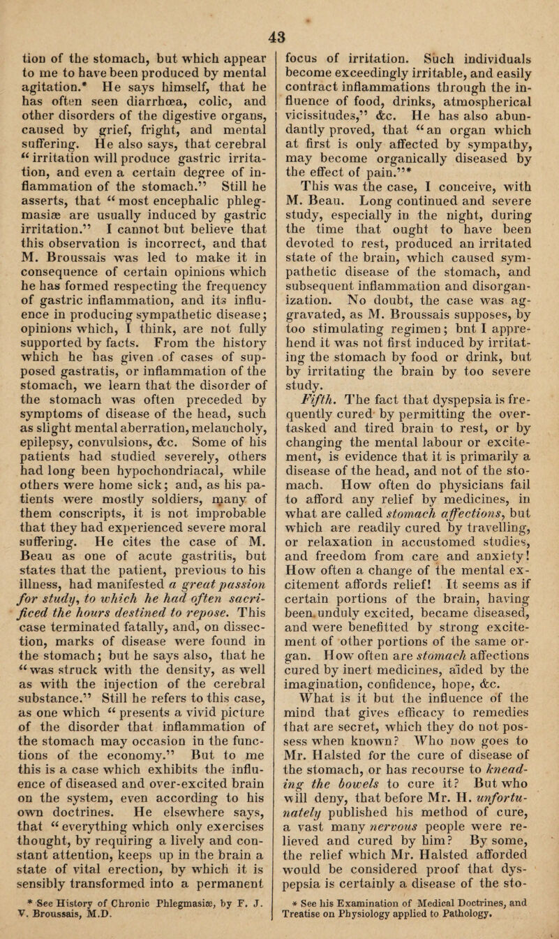 tion of the stomach, but which appear to me to have been produced by mental agitation.* He says himself, that he has often seen diarrhoea, colic, and other disorders of the digestive organs, caused by grief, fright, and mental suffering. He also says, that cerebral “ irritation will produce gastric irrita¬ tion, and even a certain degree of in¬ flammation of the stomach.” Still he asserts, that u most encephalic phleg- masiae are usually induced by gastric irritation.” I cannot but believe that, this observation is incorrect, and that M. Broussais wTas led to make it in consequence of certain opinions which he has formed respecting the frequency of gastric inflammation, and its influ¬ ence in producing sympathetic disease; opinions which, I think, are not fully supported by facts. From the history which he has given of cases of sup¬ posed gastratis, or inflammation of the stomach, we learn that the disorder of the stomach was often preceded by symptoms of disease of the head, such as slight mental aberration, melancholy, epilepsy, convulsions, &c. Some of his patients had studied severely, others had long been hypochondriacal, while others were home sick; and, as his pa¬ tients were mostly soldiers, many of them conscripts, it is not improbable that they had experienced severe moral suffering. He cites the case of M. Beau as one of acute gastritis, but states that the patient, previous to his illness, had manifested a great passion for study, to which he had often sacri¬ ficed the hours destined to repose. This case terminated fatally, and, on dissec¬ tion, marks of disease were found in the stomach; but he says also, that he “was struck with the density, as well as with the injection of the cerebral substance.” Still he refers to this case, as one which (i presents a vivid picture of the disorder that inflammation of the stomach may occasion in the func¬ tions of the economy.” But to me this is a case which exhibits the influ¬ ence of diseased and over-excited brain on the system, even according to his own doctrines. He elsewhere says, that “ everything which only exercises thought, by requiring a lively and con¬ stant attention, keeps up in the brain a state of vital erection, by which it is sensibly transformed into a permanent * See History of Chronic Phlegmasne, by F. J. V. Broussais, M.D. focus of irritation. Such individuals become exceedingly irritable, and easily contract inflammations through the in¬ fluence of food, drinks, atmospherical vicissitudes,” &c. He has also abun¬ dantly proved, that 66 an organ which at first is only affected by sympathy, may become organically diseased by the effect of pain.”* This was the case, I conceive, with M. Beau. Long continued and severe study, especially in the night, during the time that ought to have been devoted to rest, produced an irritated state of the brain, which caused sym¬ pathetic disease of the stomach, and subsequent inflammation and disorgan¬ ization. No doubt, the case was ag¬ gravated, as M. Broussais supposes, by too stimulating regimen; bnt I appre¬ hend it was not first induced by irritat¬ ing the stomach by food or drink, but by irritating the brain by too severe study. Fifth. The fact that dyspepsia is fre¬ quently cured by permitting the over¬ tasked and tired brain to rest, or by changing the mental labour or excite¬ ment, is evidence that it is primarily a disease of the head, and not of the sto¬ mach. How often do physicians fail to afford any relief by medicines, in what are called stomach affections, but which are readily cured by travelling, or relaxation in accustomed studies, and freedom from care and anxiety! How often a change of the mental ex¬ citement affords relief! It seems as if certain portions of the brain, having- been, unduly excited, became diseased, and were benefitted by strong excite¬ ment of other portions of the same or¬ gan. How often are stomach affections cured by inert medicines, aided by the imagination, confidence, hope, &c. What is it but the influence of the mind that gives efficacy to remedies that are secret, which they do not pos¬ sess when known? Who now goes to Mr. Halsted for the cure of disease of the stomach, or has recourse to knead¬ ing the bowels to cure it? But who will deny, that before Mr. H. unfortu¬ nately published his method of cure, a vast many nervous people were re¬ lieved and cured by him? By some, the relief which Mr. Halsted afforded would be considered proof that dys¬ pepsia is certainly a disease of the sto- * See liis Examination of Medical Doctrines, and Treatise on Physiology applied to Pathology,