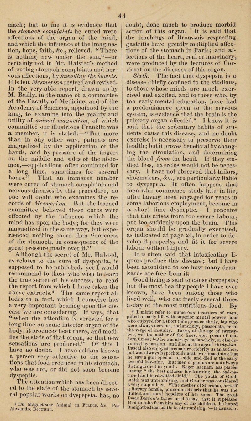 mach; but to me it is evidence that the stomach complaints he cured were affections of the organ of the mind, and which the influence of the imagina¬ tion, hope, faith, &c., relieved. “There is nothing new under the sun,”—or certainly not in Mr. Halsted’s method of curing stomach complaints and ner¬ vous affections, bj kneading the bowels. It is but Mesmerism revived and revised. In the very able report, drawn up by M. Bailly, in the name of a committee of the Faculty of Medicine, and of the Academy of Sciences, appointed by the king, to examine into the reality and utility of animal magnetism, of which committee our illustrious Franklin was a member, it is stated:—“But more than in any other way, patients are magnetized by the application of the hands, and by pressure of the fingers on the middle and sides of the abdo¬ men,—applications often continued for a long time, sometimes for several hours.” That an immense number w~ere cured of stomach complaints and nervous diseases by this procedure, no one will doubt who examines the re¬ cords of Mesmerism. But the learned committee believed these cures were effected by the influence which the mind has upon the body; for they were magnetized in the same way, but expe¬ rienced nothing more than “soreness of the stomach, in consequence of the great pressure made over it.” Although the secret of Mr. Halsted, as relates to the cure of dyspepsia, is supposed to be published, yet I would recommend to those who wish to learn the true secret of his success, to read the report from which I have taken the above extracts.* The same report al¬ ludes to a fact, which I conceive has a very important bearing upon the dis¬ ease we are considering. It says, that “ when the attention is arrested for a long time on some interior organ of the body, it produces heat there, and modi¬ fies the state of that organ, so that new sensations are produced.” Of this I have no doubt. I have seldom known a person very attentive to the sensa¬ tions that food produced in his stomach, wTho was not, or did not soon become dyspeptic. The attention which has been direct¬ ed to the state of the stomach by seve¬ ral popular works on dyspepsia, has, no * Du Magnetisme Animal en France, &c. Par Alexandre Bertrand. doubt, done much to produce morbid action of this organ. It is said that the teachings of Broussais respecting gastritis have greatly multiplied affec¬ tions of the stomach in Paris; and af¬ fections of the heart, real or imaginary, were produced by the lectures of Cor- visart on the diseases of this organ. Sixth. The fact that dyspepsia is a disease chiefly confined to the studious, to those whose minds are much exer¬ cised and excited, and to those who, by too early mental education, have had a predominance given to the nervous system, is evidence that the brain is the primary organ affected.* I know it is said that the sedentary habits of stu¬ dents cause this disease, and no doubt exercise is necessary to preserve their health; but it proves beneficial by chang¬ ing the circulation, and determining the blood from the head. If they stu¬ died less, exercise would not be neces¬ sary. I have not observed that tailors, shoemakers, &c., are particularly liable to dyspepsia. It often happens that men who commence study late in life, after having been engaged for years in some laborious employment, become in a short time dyspeptic. I conceive that this arises from too severe labour, put too suddenly upon the brain. This organ should be gradually exercised, as indicated at page 24, in order to de¬ velop it properly, and fit it for severe labour without injury. It is often said that intoxicating li¬ quors produce this disease; but I have been astonished to see how many drun¬ kards are free from it; Good living is said to cause dyspepsia; but the most healthy people I have ever known, have been among those who lived well, who eat freely several times a-day of the most nutritious food. By f I might refer to numerous instances of men, gifted in early life with superior mental powers, and who enjoyed for a short time great celebrity, but who were always nervous, melancholy, passionate, or on the verge of insanity. Tasso, at the age of twenty- two, was the author of the finest epic poem of mo¬ dern times; but he was always melancholy, or else de¬ voured by passion, and died at the age of thirty-two. Pascal also enjoyed premature celebrity as an author, but was always hypochondriacal, ever imagining that he saw a gulf open at his side, and died at the early age of thirty-nine. But men of genius are not always distinguished in youth. Koger Ascham has placed among “ the best natures for learning, the sad-na- tured and hard-witted child.” The youth of Gold¬ smith was unpromising, and Gesner was considered a very stupid boy. “The mother of Sheridan, herself a literary female, pronounced early that he was the dullest and most hopeless of her sons. The great Isaac Barrow’s father used to say, that if it pleased Gmd to take from him any of his children, he hoped itmightbelsaac,as theleastpromising.”—D’Iseaeli.
