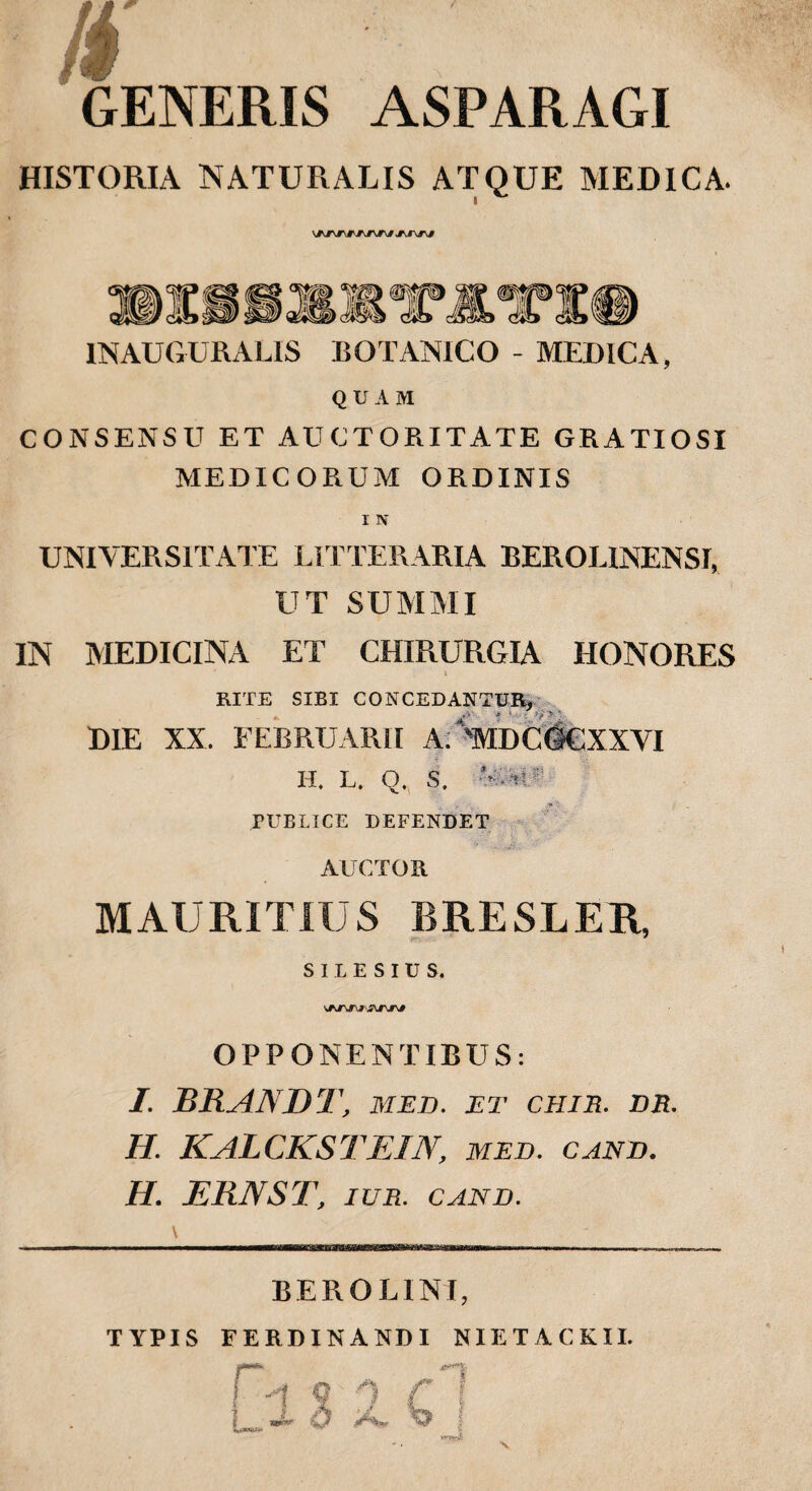 GENERIS ASPARAGI HISTORIA NATURALIS ATQUE MEDICA. »1«? ai , INAUGURALIS BOTANICO - MEDICA, QUAM CONSENSU ET AUCTORITATE GRATIOSI MEDICORUM ORDINIS UNIVERSITATE LITTERARIA BEROEINENSI, UT SUMMI IN MEDICINA ET CHIRURGIA HONORES & RITE SIBI CONCEDANTUR, DIE XX. FEBRUARII A; 'MDCtfCXXVI H. L. O. S. V.ttF PUBLICE DEFENDET AUCTOR MAURITIUS BRESLER, SILESIUS. OPPONENTIBUS: I. RRANDT, MED. ET CHIE. DE. H. KALCKSTE1N, med. cand. H. ERNST, ITJR. CAND. BERO LINI, TYPIS FERDINANDI NIETACKII.