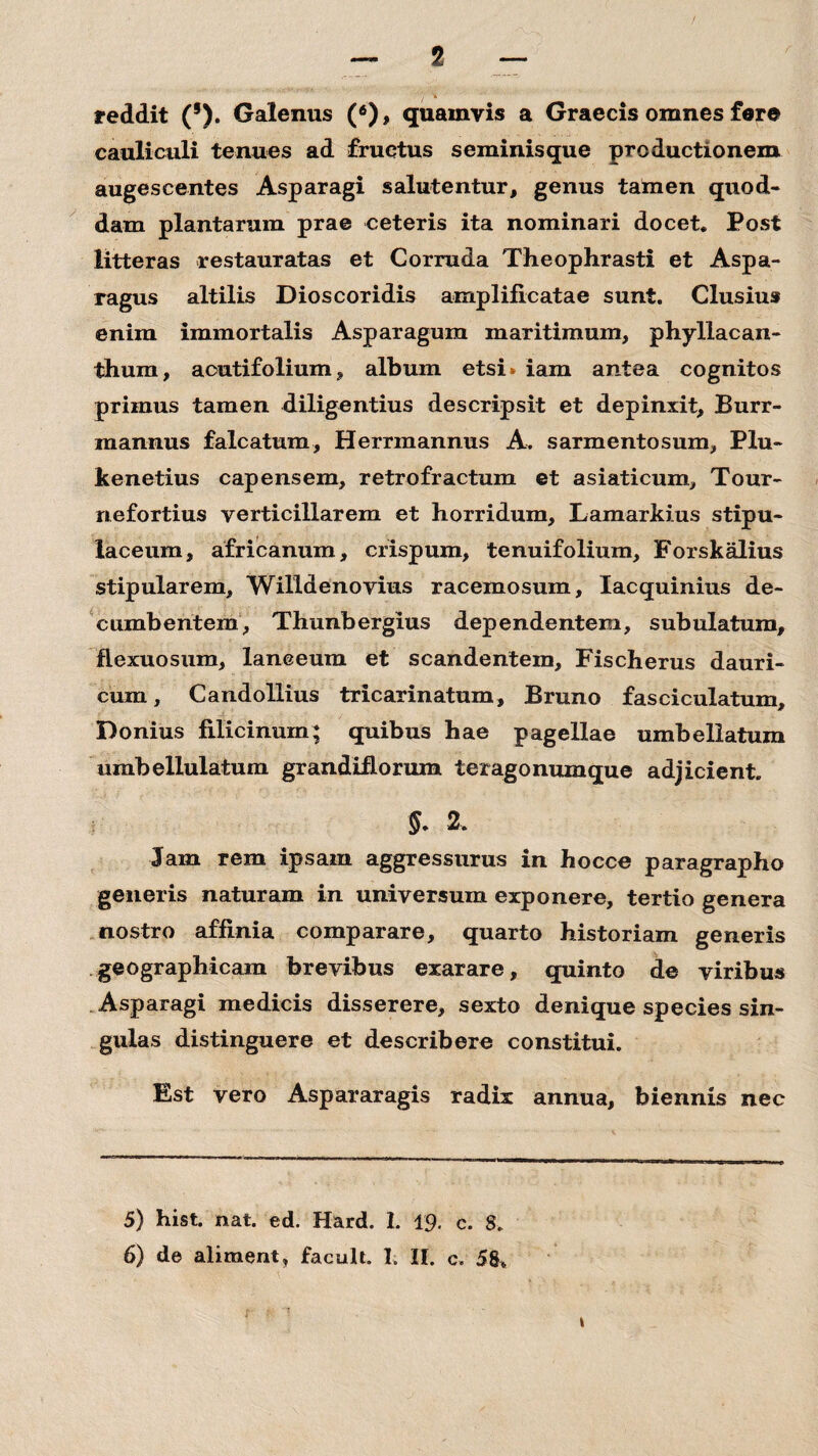 '/ ■* reddit (s). Galenus (5 6), quamvis a Graecis omnes fere cauliculi tenues ad fructus seminisque productionem augescentes Asparagi salutentur, genus tamen quod¬ dam plantarum prae ceteris ita nominari docet. Post litteras restauratas et Corruda Theophrasti et Aspa¬ ragus altilis Dioscoridis amplificatae sunt. Clusius enim immortalis Asparagum maritimum, phyllacan- thum, aoutifolium, album etsi* iam antea cognitos primus tamen diligentius descripsit et depinxit, Burr- mannus falcatum, Herrmannus A. sarmentosum, Plu- kenetius capensem, retrofractum et asiaticum, Tour- nefortius verticillarem et horridum, Lamarkius stipu- laceum, africanum, crispum, tenuifolium, Forskalius stipularem, Willdenovius racemosum, Iacquinius de¬ cumbentem, Thunbergius dependentem, subulatum, flexuosum, laneeum et scandentem, Fischerus dauri- cum, C and ollius tricarinatum, Bruno fasciculatum. Ponius fidicinum; quibus hae pagellae umbellatum umbellulatum grandifiorum teragonumque adjicient. §. 2. Jam rem ipsam aggressurus in hocce paragrapho generis naturam in universum exponere, tertio genera nostro affinia comparare, quarto historiam generis geographicam brevibus exarare, quinto de viribus Asparagi medicis disserere, sexto denique species sin¬ gulas distinguere et describere constitui. Est vero Aspararagis radix annua, biennis nec 5) hist. nat. ed. Hard. 1. 19. c. 8. 6) de aliment, facult. I. II. c. 58. \