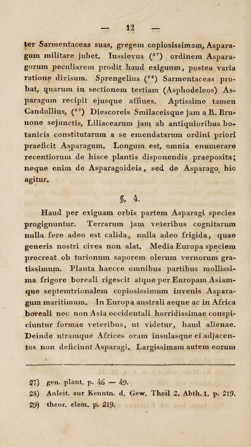 ter Sarmentaeeas suas, gregem copiosissimam. Aspara¬ gum militare jubet. Iussieyus (27) ordinem Aspara¬ gorum peculiarem prodit haud exiguum, postea varia ratione divisum. Sprengelius (28) Sarmentaeeas pro¬ bat, quarum in sectionem tertiam (Asphodeleos) As¬ paragum recipit ejusque afflues. Aptissime tamen Candollius, (29) Diescoreis Smilaceisque jam a R. Bru- none sejunctis, Liliacearum jam ab antiquioribus bo¬ tanicis constitutarum a se emendatarum ordini priori praeficit Asparagum. Longum est, omnia enumerare recentiorum de hisce plantis disponendis praeposita; neque enim de Asparagoideis, sed de Asparago, hic agitur. §, 4. Haud per exiguam orbis partem Asparagi species progignuntur. Terrarum jam veteribus cognitarum nulla fere adeo est calida, nulla adeo frigida, quae generis nostri cives non alat. Media Europa speciem procreat ob turionum saporem olerum vernorum gra¬ tissimum. Planta haecce omnibus partibus mollissi¬ ma frigore boreali rigescit atque per Europam Asiam- que septemtrionalem copiosissimum invenis Aspara¬ gum maritimum. In Europa australi aeque ac in Africa boreali nec non Asia occidentali horridissimae conspi¬ ciuntur formae veteribus, ut videtur, haud alienae. Deinde utramque Africes oram insulasque ei adjacen¬ tes non deficiunt Asparagi. Largissimam autem eorum 27) gen. piant, p. 46 — 49* 28) Anleit. ssur Kenntn. d. Gew. Theil 2. Abth. 1. p. 219. 29) theor. elem, p. 219.