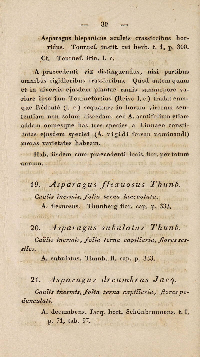 Asparagus hispanicus aculeis crassioribus hor¬ ridus. Tournef. instit. rei herb. t. 1, p. 300. Cf. Tournef. itin. 1. c. A praecedenti vix distinguendus, nisi partibus omnibus rigidioribus crassioribus. Quod autem quum et in diversis ejusdem plantae ramis sumrnopore va¬ riare ipse jam Tournefortius (Reise 1. c.) tradat euin- que R£dout6 (1. c,) sequatur; in horum virorum sen¬ tentiam non solum discedam, sed A, acutifolium etiam addam omnesqne has tres species a Linnaeo consti¬ tutas ejusdem speciei (A. rigidi forsan nominandi) meras varietates habeam. Hab. iisdem cum praecedenti locis, fior. per totum annum. 19. Asparagus flexuosus Thunb. Caulis inermis, folia terna lanceolaba. A. flexuosus. Thunberg flor. cap. p. 333. 20. Asparagus subulatus Thunb. Caulis inermis, folia terna capillaria, flores ses¬ siles, A. subulatus. Thunb. fl. cap. p. 333. 21. Aspar agus decumb ens Jacq. Caulis inermis, folia terna capillaria, fores pe- dunculati, A. decumbens. Jacq. hort. Schonbrunnens. t. 1, p. 71, tab. 97.