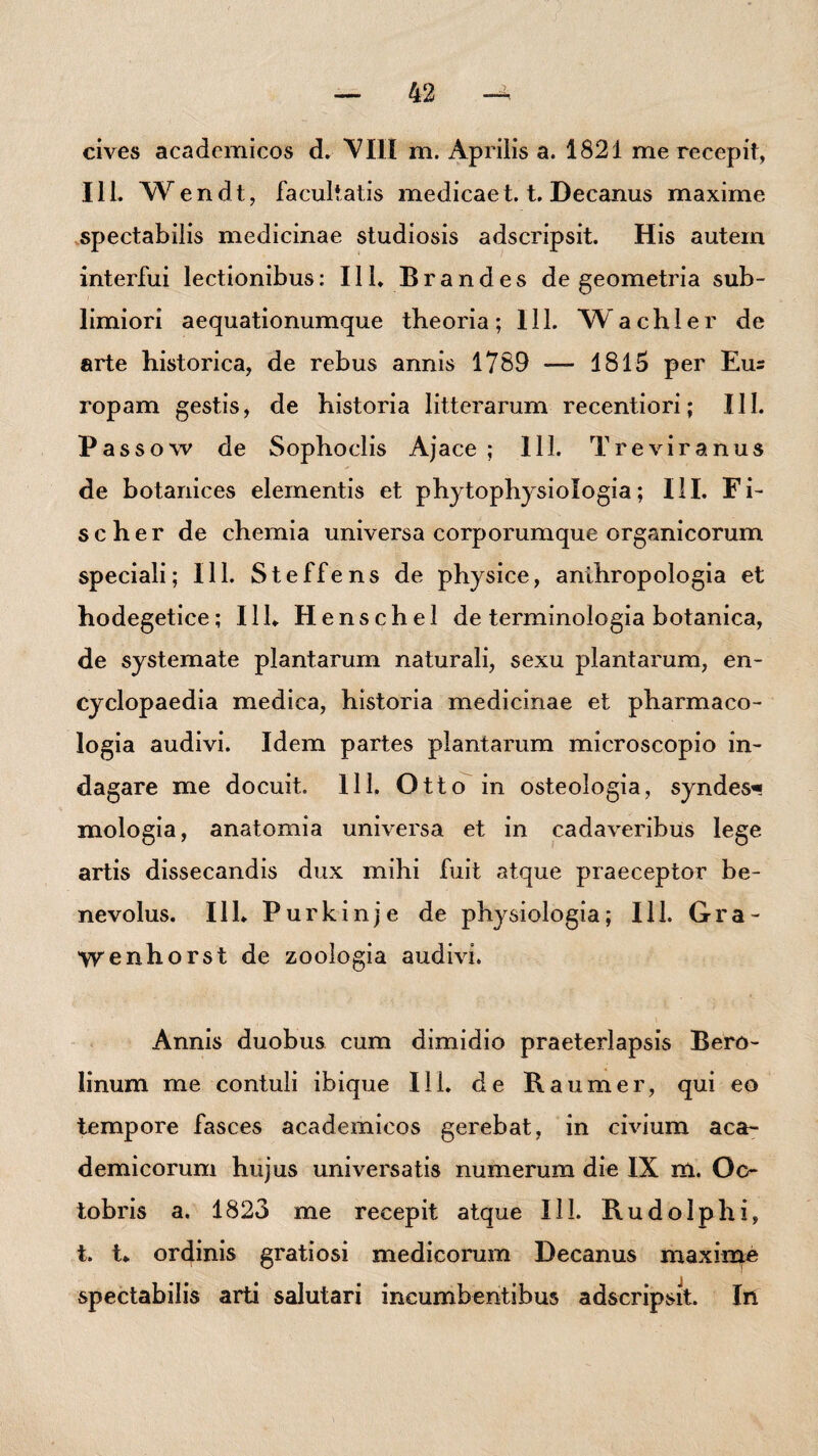 cives academicos d. VIM m. Aprilis a. 1821 me recepit, 111. VVendt, facultatis medicae1.1. Decanus maxime spectabilis medicinae studiosis adscripsit. His autem interfui lectionibus: 111. Brandes de geometria sub¬ limiori aequationumque theoria; 111. Wachler de arte historica, de rebus annis 1789 — 1815 per Eus ropam gestis, de historia litterarum recentiori; III. Passow de Sophoclis Ajace; 111. Tr e vir anus de botanices elementis et phytophysiologia; III. Fi¬ se her de chemia universa corporum que organicorum speciali; 111. Steffens de physice, anihropologia et hodegetice; 111. Henschel de terminologia botanica, de systemate plantarum naturali, sexu plantarum, en- cyclopaedia medica, historia medicinae et pharmaco- logia audivi. Idem partes plantarum microscopio in¬ dagare me docuit. 111. Otto in osteologia, syndes* xnologia, anatomia universa et in cadaveribus lege artis dissecandis dux mihi fuit atque praeceptor be¬ nevolus. 111. P u r k i n j e de physiologia; 111. G r a - Wenhorst de zoologia audivi. Annis duobus cum dimidio praeterlapsis Bero- linum me contuli ibique III. de Raumer, qui eo tempore fasces academicos gerebat, in civium aca- demicorum hujus universatis numerum die IX m. Oc¬ tobris a. 1823 me recepit atque 111. Rudolphi, t. t. ordinis gratiosi medicorum Decanus maxime spectabilis arti salutari incumbentibus adscripsit. In