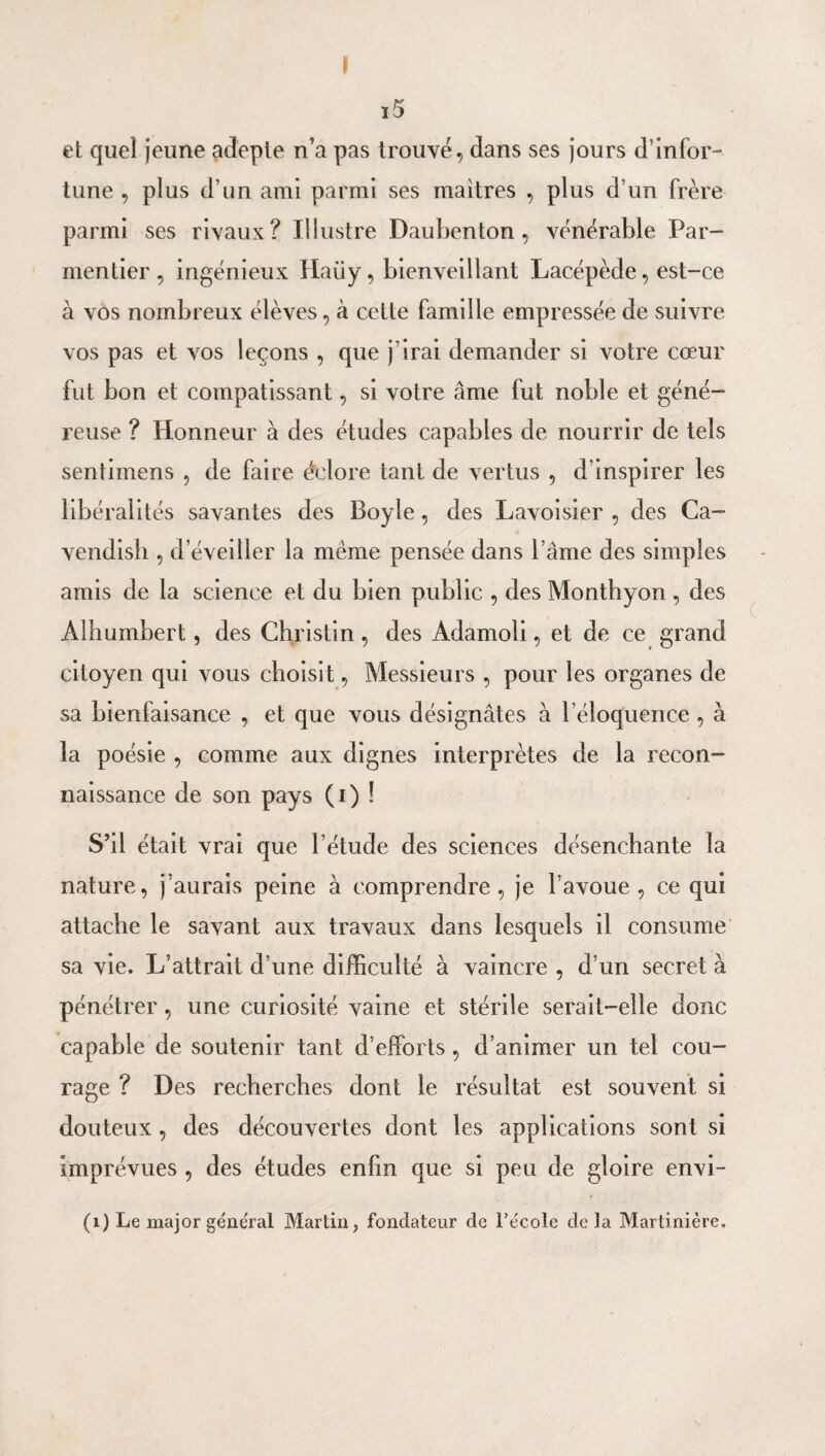 r et quel jeune adepte n’a pas trouvé, dans ses jours d’infor¬ tune , plus d’un ami parmi ses maîtres , plus d’un frère parmi ses rivaux? lilustre Daubenton, vénérable Par¬ mentier, ingénieux Haüy, bienveillant Lacépède, est-ce à vos nombreux élèves, à cette famille empressée de suivre vos pas et vos leçons , que j’irai demander si votre cœur fut bon et compatissant, si votre âme fut noble et géné¬ reuse ? Honneur à des études capables de nourrir de tels sentimens , de faire éclore tant de vertus , d’inspirer les libéralités savantes des Boyle, des Lavoisier , des Ca- vendish , d’éveiller la même pensée dans l’âme des simples amis de la science et du bien public , des Monthyon, des Alhumbert, des Ghristin, des Adamoli, et de ce grand citoyen qui vous choisit, Messieurs , pour les organes de sa bienfaisance , et que vous désignâtes à l’éloquence, à la poésie , comme aux dignes interprètes de la recon¬ naissance de son pays (i) ! S’il était vrai que l’étude des sciences désenchante la nature, j’aurais peine à comprendre, je l’avoue, ce qui attache le savant aux travaux dans lesquels il consume sa vie. L’attrait d’une difficulté à vaincre , d’un secret à pénétrer, une curiosité vaine et stérile serait-elle donc capable de soutenir tant d’efforts, d’animer un tel cou¬ rage ? Des recherches dont le résultat est souvent si douteux , des découvertes dont les applications sont si imprévues , des études enfin que si peu de gloire envi- (i) Le major général Martin, fondateur de l’école de la Martinière.