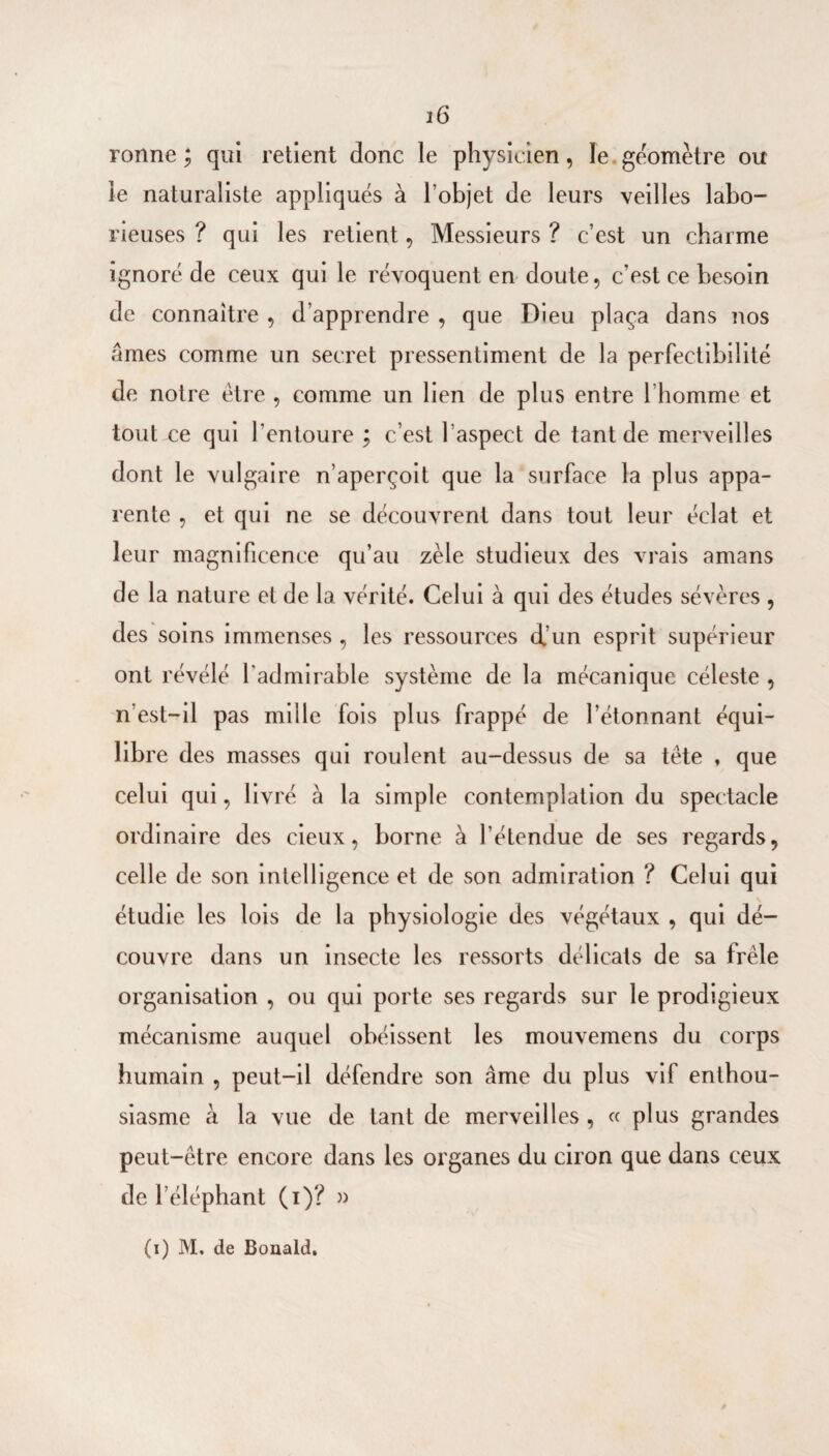 ronne ; qui retient donc le physicien, le.géomètre ou le naturaliste appliqués à l’objet de leurs veilles labo¬ rieuses ? qui les retient, Messieurs ? c’est un charme ignoré de ceux qui le révoquent en doute, c’est ce besoin de connaître , d’apprendre , que Dieu plaça dans nos âmes comme un secret pressentiment de la perfectibilité de notre être , comme un lien de plus entre l’homme et tout ce qui l’entoure ; c’est l’aspect de tant de merveilles dont le vulgaire n’aperçoit que la surface la plus appa¬ rente , et qui ne se découvrent dans tout leur éclat et leur magnificence qu’au zèle studieux des vrais amans de la nature et de la vérité. Celui à qui des études sévères , des soins immenses , les ressources d.’un esprit supérieur ont révélé l'admirable système de la mécanique céleste , n’est-il pas mille fols plus frappé de l’étonnant équi¬ libre des masses qui roulent au-dessus de sa tête ♦ que celui qui, livré à la simple contemplation du spectacle ordinaire des cieux, borne à l’étendue de ses regards, celle de son intelligence et de son admiration ? Celui qui étudie les lois de la physiologie des végétaux , qui dé¬ couvre dans un insecte les ressorts délicats de sa frêle organisation , ou qui porte ses regards sur le prodigieux mécanisme auquel obéissent les mouvemens du corps humain , peut-il défendre son âme du plus vif enthou¬ siasme à la vue de tant de merveilles , « plus grandes peut-être encore dans les organes du ciron que dans ceux de l’éléphant (i)? )) (i) M. de Bonald.