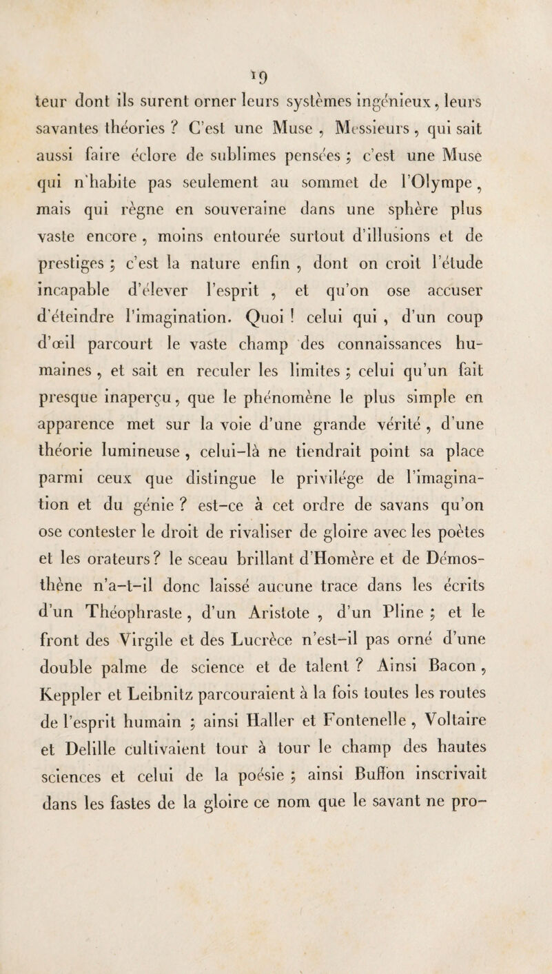 ^9 leur dont ils surent orner leurs systèmes ingénieux, leurs savantes théories ? C’est une Muse , Messieurs , qui sait aussi faire éclore de sublimes pensées ; c’est une Muse qui n'habite pas seulement au sommet de l’Olympe, mais qui règne en souveraine dans une sphère plus vaste encore , moins entourée surtout d’illusions et de prestiges ; c’est la nature enfin , dont on croit l’étude incapable d’élever l’esprit , et qu’on ose accuser d'éteindre l’imagination. Quoi ! celui qui , d’un coup d’œil parcourt le vaste champ des connaissances hu¬ maines , et sait en reculer les limites ; celui qu’un fait presque inaperçu, que le phénomène le plus simple en apparence met sur la voie d’une grande vérité , d’une théorie lumineuse , celui-là ne tiendrait point sa place parmi ceux que distingue le privilège de l’imagina¬ tion et du génie ? est-ce à cet ordre de sa vans qu’on ose contester le droit de rivaliser de gloire avec les poètes et les orateurs ? le sceau brillant d’Homère et de Démos- thène n’a-t-il donc laissé aucune trace dans les écrits d’un Théophraste , d’un Aristote , d’un Pline ; et le front des Virgile et des Lucrèce n’est-il pas orné d’une double palme de science et de talent ? Ainsi Bacon, Keppler et Leibnitz parcouraient à la fois toutes les routes de l’esprit humain ; ainsi Haller et Fontenelle , Voltaire et Delille cultivaient tour à tour le champ des hautes sciences et celui de la poésie j ainsi Bufîbn inscrivait dans les fastes de la gloire ce nom que le savant ne pro-