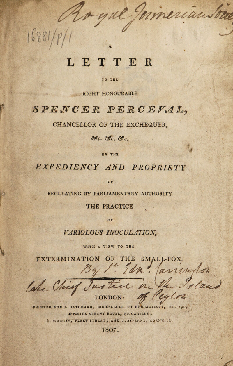 LETTER TO THE RIGHT HONOURABLE SFMJVCMR FERCEr^L^ CHANCELLOK OF THE EXCHEOUER, &c. ^c. ^c. ON THE EXPEDIENCY JND PROPRIETY REGULATING BY PARLIAMENTARY AUTHORITY THE PRACTICE VARIOLOUS INOCULATION, WITH A VIEW TO THE EXTERMINATION OF THE SMALL-POX. LONDON PRINTED FOR J. HATCHARD, BOOKSELLER TO HER MAJESTY, NO. TpC, OPPOSITE ALBANY HOUSE, PICCADILLY; i. MURRAY, FLEET STREET; AND J.ASPERNE, CORNHILL 1807.